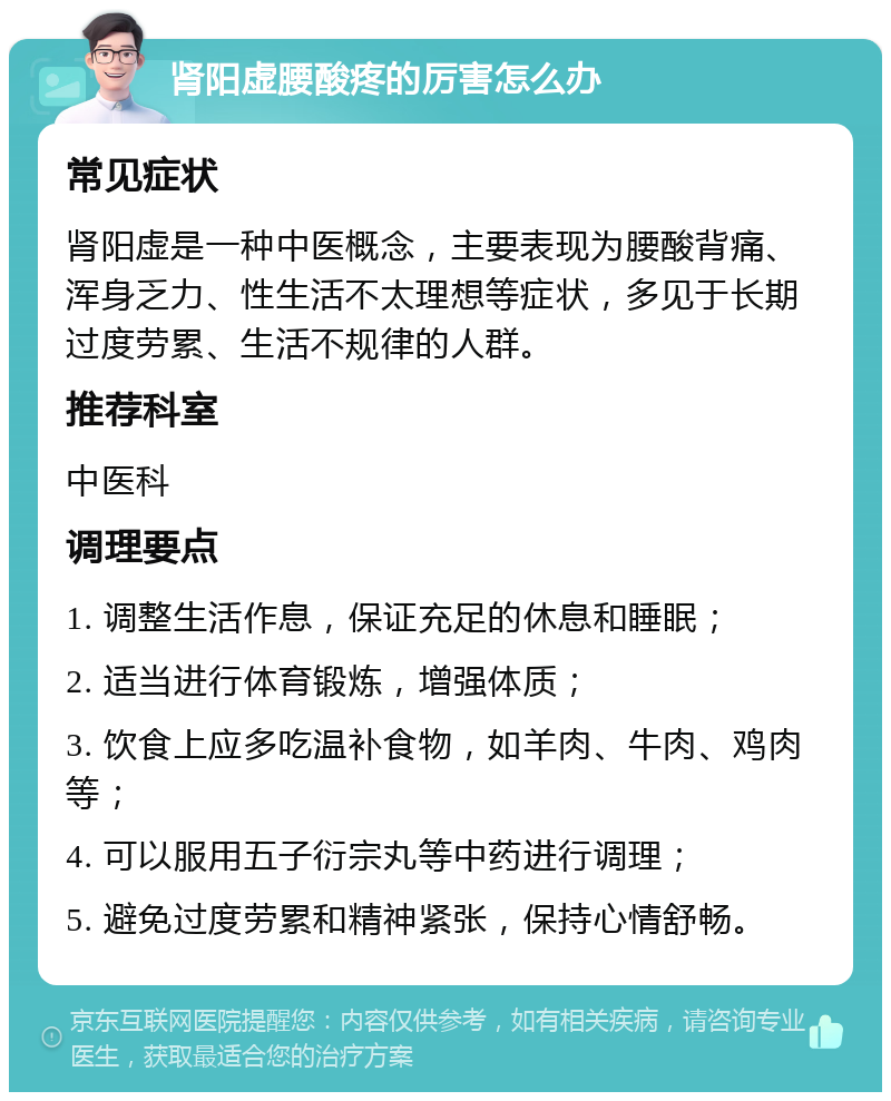 肾阳虚腰酸疼的厉害怎么办 常见症状 肾阳虚是一种中医概念，主要表现为腰酸背痛、浑身乏力、性生活不太理想等症状，多见于长期过度劳累、生活不规律的人群。 推荐科室 中医科 调理要点 1. 调整生活作息，保证充足的休息和睡眠； 2. 适当进行体育锻炼，增强体质； 3. 饮食上应多吃温补食物，如羊肉、牛肉、鸡肉等； 4. 可以服用五子衍宗丸等中药进行调理； 5. 避免过度劳累和精神紧张，保持心情舒畅。