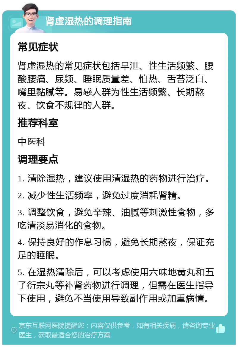 肾虚湿热的调理指南 常见症状 肾虚湿热的常见症状包括早泄、性生活频繁、腰酸腰痛、尿频、睡眠质量差、怕热、舌苔泛白、嘴里黏腻等。易感人群为性生活频繁、长期熬夜、饮食不规律的人群。 推荐科室 中医科 调理要点 1. 清除湿热，建议使用清湿热的药物进行治疗。 2. 减少性生活频率，避免过度消耗肾精。 3. 调整饮食，避免辛辣、油腻等刺激性食物，多吃清淡易消化的食物。 4. 保持良好的作息习惯，避免长期熬夜，保证充足的睡眠。 5. 在湿热清除后，可以考虑使用六味地黄丸和五子衍宗丸等补肾药物进行调理，但需在医生指导下使用，避免不当使用导致副作用或加重病情。