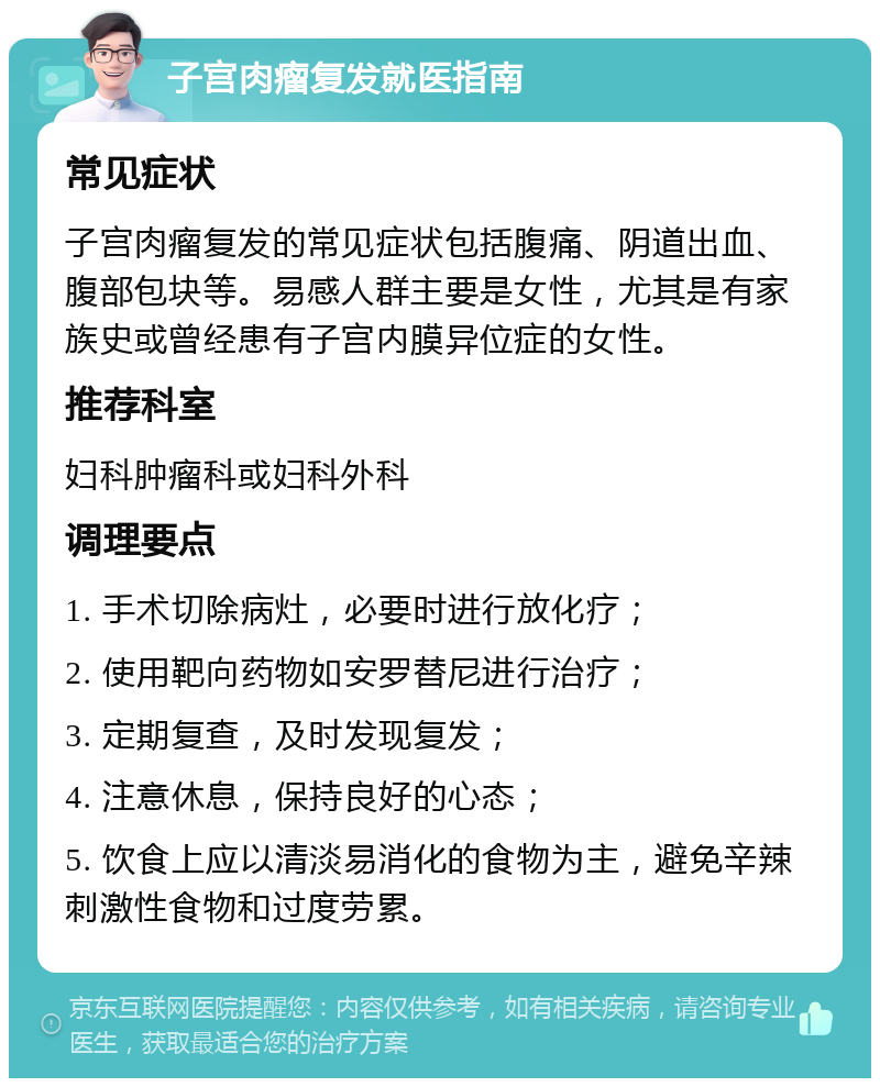 子宫肉瘤复发就医指南 常见症状 子宫肉瘤复发的常见症状包括腹痛、阴道出血、腹部包块等。易感人群主要是女性，尤其是有家族史或曾经患有子宫内膜异位症的女性。 推荐科室 妇科肿瘤科或妇科外科 调理要点 1. 手术切除病灶，必要时进行放化疗； 2. 使用靶向药物如安罗替尼进行治疗； 3. 定期复查，及时发现复发； 4. 注意休息，保持良好的心态； 5. 饮食上应以清淡易消化的食物为主，避免辛辣刺激性食物和过度劳累。