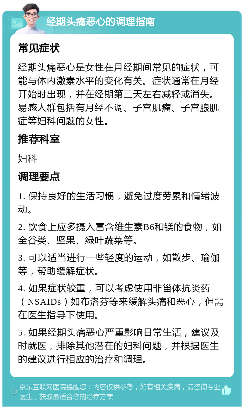 经期头痛恶心的调理指南 常见症状 经期头痛恶心是女性在月经期间常见的症状，可能与体内激素水平的变化有关。症状通常在月经开始时出现，并在经期第三天左右减轻或消失。易感人群包括有月经不调、子宫肌瘤、子宫腺肌症等妇科问题的女性。 推荐科室 妇科 调理要点 1. 保持良好的生活习惯，避免过度劳累和情绪波动。 2. 饮食上应多摄入富含维生素B6和镁的食物，如全谷类、坚果、绿叶蔬菜等。 3. 可以适当进行一些轻度的运动，如散步、瑜伽等，帮助缓解症状。 4. 如果症状较重，可以考虑使用非甾体抗炎药（NSAIDs）如布洛芬等来缓解头痛和恶心，但需在医生指导下使用。 5. 如果经期头痛恶心严重影响日常生活，建议及时就医，排除其他潜在的妇科问题，并根据医生的建议进行相应的治疗和调理。