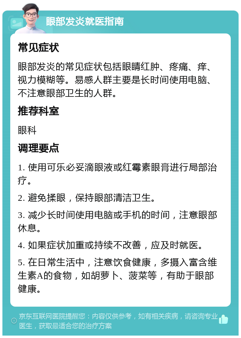 眼部发炎就医指南 常见症状 眼部发炎的常见症状包括眼睛红肿、疼痛、痒、视力模糊等。易感人群主要是长时间使用电脑、不注意眼部卫生的人群。 推荐科室 眼科 调理要点 1. 使用可乐必妥滴眼液或红霉素眼膏进行局部治疗。 2. 避免揉眼，保持眼部清洁卫生。 3. 减少长时间使用电脑或手机的时间，注意眼部休息。 4. 如果症状加重或持续不改善，应及时就医。 5. 在日常生活中，注意饮食健康，多摄入富含维生素A的食物，如胡萝卜、菠菜等，有助于眼部健康。