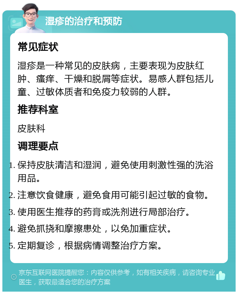 湿疹的治疗和预防 常见症状 湿疹是一种常见的皮肤病，主要表现为皮肤红肿、瘙痒、干燥和脱屑等症状。易感人群包括儿童、过敏体质者和免疫力较弱的人群。 推荐科室 皮肤科 调理要点 保持皮肤清洁和湿润，避免使用刺激性强的洗浴用品。 注意饮食健康，避免食用可能引起过敏的食物。 使用医生推荐的药膏或洗剂进行局部治疗。 避免抓挠和摩擦患处，以免加重症状。 定期复诊，根据病情调整治疗方案。