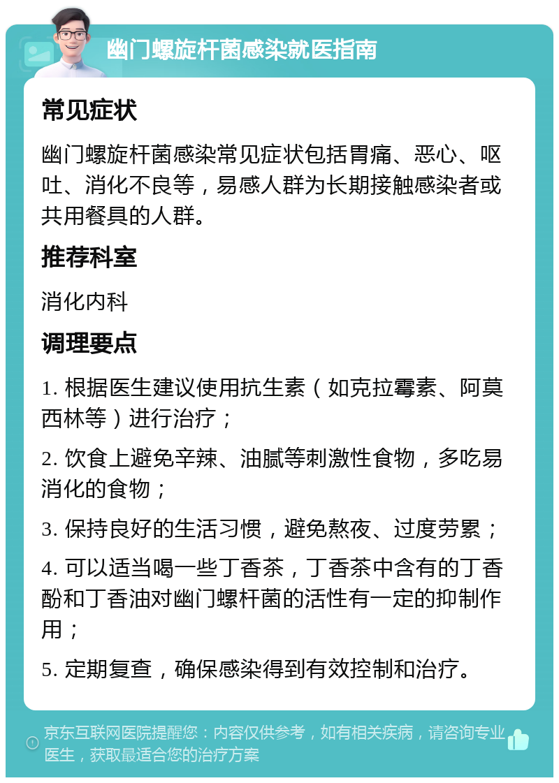 幽门螺旋杆菌感染就医指南 常见症状 幽门螺旋杆菌感染常见症状包括胃痛、恶心、呕吐、消化不良等，易感人群为长期接触感染者或共用餐具的人群。 推荐科室 消化内科 调理要点 1. 根据医生建议使用抗生素（如克拉霉素、阿莫西林等）进行治疗； 2. 饮食上避免辛辣、油腻等刺激性食物，多吃易消化的食物； 3. 保持良好的生活习惯，避免熬夜、过度劳累； 4. 可以适当喝一些丁香茶，丁香茶中含有的丁香酚和丁香油对幽门螺杆菌的活性有一定的抑制作用； 5. 定期复查，确保感染得到有效控制和治疗。