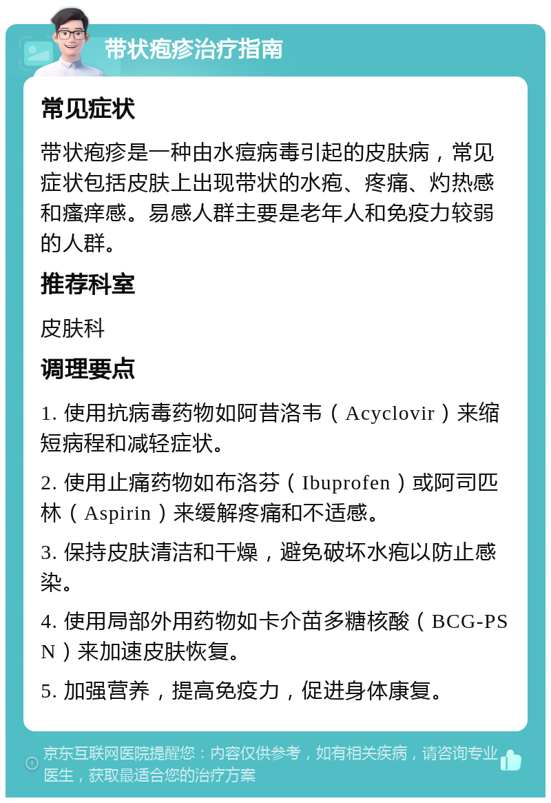 带状疱疹治疗指南 常见症状 带状疱疹是一种由水痘病毒引起的皮肤病，常见症状包括皮肤上出现带状的水疱、疼痛、灼热感和瘙痒感。易感人群主要是老年人和免疫力较弱的人群。 推荐科室 皮肤科 调理要点 1. 使用抗病毒药物如阿昔洛韦（Acyclovir）来缩短病程和减轻症状。 2. 使用止痛药物如布洛芬（Ibuprofen）或阿司匹林（Aspirin）来缓解疼痛和不适感。 3. 保持皮肤清洁和干燥，避免破坏水疱以防止感染。 4. 使用局部外用药物如卡介苗多糖核酸（BCG-PSN）来加速皮肤恢复。 5. 加强营养，提高免疫力，促进身体康复。