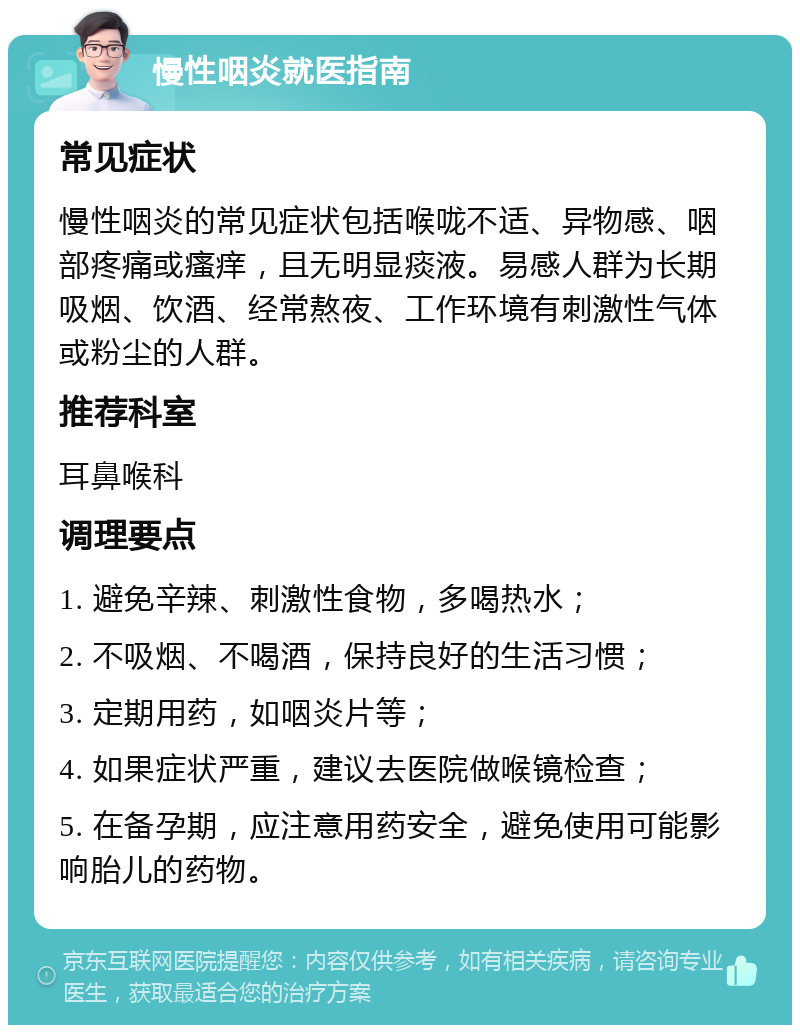 慢性咽炎就医指南 常见症状 慢性咽炎的常见症状包括喉咙不适、异物感、咽部疼痛或瘙痒，且无明显痰液。易感人群为长期吸烟、饮酒、经常熬夜、工作环境有刺激性气体或粉尘的人群。 推荐科室 耳鼻喉科 调理要点 1. 避免辛辣、刺激性食物，多喝热水； 2. 不吸烟、不喝酒，保持良好的生活习惯； 3. 定期用药，如咽炎片等； 4. 如果症状严重，建议去医院做喉镜检查； 5. 在备孕期，应注意用药安全，避免使用可能影响胎儿的药物。