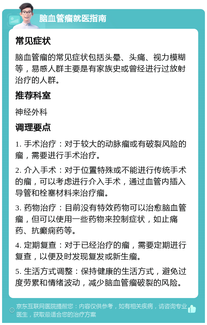 脑血管瘤就医指南 常见症状 脑血管瘤的常见症状包括头晕、头痛、视力模糊等，易感人群主要是有家族史或曾经进行过放射治疗的人群。 推荐科室 神经外科 调理要点 1. 手术治疗：对于较大的动脉瘤或有破裂风险的瘤，需要进行手术治疗。 2. 介入手术：对于位置特殊或不能进行传统手术的瘤，可以考虑进行介入手术，通过血管内插入导管和栓塞材料来治疗瘤。 3. 药物治疗：目前没有特效药物可以治愈脑血管瘤，但可以使用一些药物来控制症状，如止痛药、抗癫痫药等。 4. 定期复查：对于已经治疗的瘤，需要定期进行复查，以便及时发现复发或新生瘤。 5. 生活方式调整：保持健康的生活方式，避免过度劳累和情绪波动，减少脑血管瘤破裂的风险。