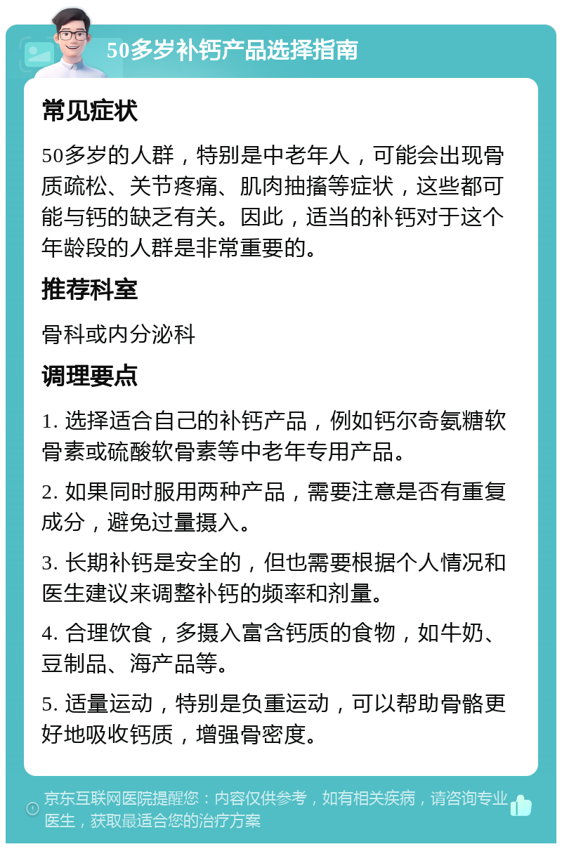 50多岁补钙产品选择指南 常见症状 50多岁的人群，特别是中老年人，可能会出现骨质疏松、关节疼痛、肌肉抽搐等症状，这些都可能与钙的缺乏有关。因此，适当的补钙对于这个年龄段的人群是非常重要的。 推荐科室 骨科或内分泌科 调理要点 1. 选择适合自己的补钙产品，例如钙尔奇氨糖软骨素或硫酸软骨素等中老年专用产品。 2. 如果同时服用两种产品，需要注意是否有重复成分，避免过量摄入。 3. 长期补钙是安全的，但也需要根据个人情况和医生建议来调整补钙的频率和剂量。 4. 合理饮食，多摄入富含钙质的食物，如牛奶、豆制品、海产品等。 5. 适量运动，特别是负重运动，可以帮助骨骼更好地吸收钙质，增强骨密度。