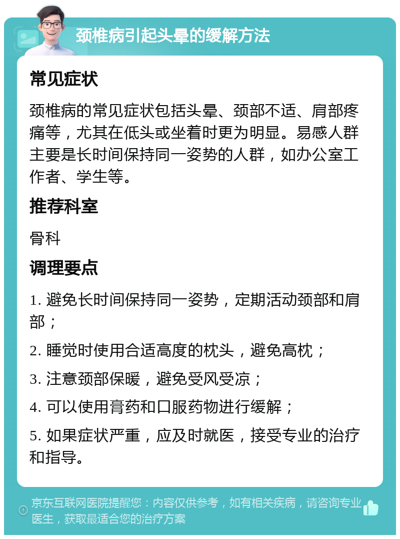 颈椎病引起头晕的缓解方法 常见症状 颈椎病的常见症状包括头晕、颈部不适、肩部疼痛等，尤其在低头或坐着时更为明显。易感人群主要是长时间保持同一姿势的人群，如办公室工作者、学生等。 推荐科室 骨科 调理要点 1. 避免长时间保持同一姿势，定期活动颈部和肩部； 2. 睡觉时使用合适高度的枕头，避免高枕； 3. 注意颈部保暖，避免受风受凉； 4. 可以使用膏药和口服药物进行缓解； 5. 如果症状严重，应及时就医，接受专业的治疗和指导。