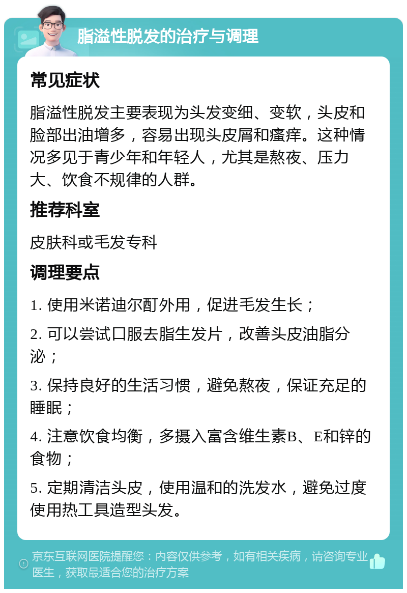 脂溢性脱发的治疗与调理 常见症状 脂溢性脱发主要表现为头发变细、变软，头皮和脸部出油增多，容易出现头皮屑和瘙痒。这种情况多见于青少年和年轻人，尤其是熬夜、压力大、饮食不规律的人群。 推荐科室 皮肤科或毛发专科 调理要点 1. 使用米诺迪尔酊外用，促进毛发生长； 2. 可以尝试口服去脂生发片，改善头皮油脂分泌； 3. 保持良好的生活习惯，避免熬夜，保证充足的睡眠； 4. 注意饮食均衡，多摄入富含维生素B、E和锌的食物； 5. 定期清洁头皮，使用温和的洗发水，避免过度使用热工具造型头发。