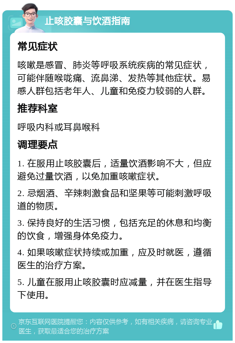 止咳胶囊与饮酒指南 常见症状 咳嗽是感冒、肺炎等呼吸系统疾病的常见症状，可能伴随喉咙痛、流鼻涕、发热等其他症状。易感人群包括老年人、儿童和免疫力较弱的人群。 推荐科室 呼吸内科或耳鼻喉科 调理要点 1. 在服用止咳胶囊后，适量饮酒影响不大，但应避免过量饮酒，以免加重咳嗽症状。 2. 忌烟酒、辛辣刺激食品和坚果等可能刺激呼吸道的物质。 3. 保持良好的生活习惯，包括充足的休息和均衡的饮食，增强身体免疫力。 4. 如果咳嗽症状持续或加重，应及时就医，遵循医生的治疗方案。 5. 儿童在服用止咳胶囊时应减量，并在医生指导下使用。