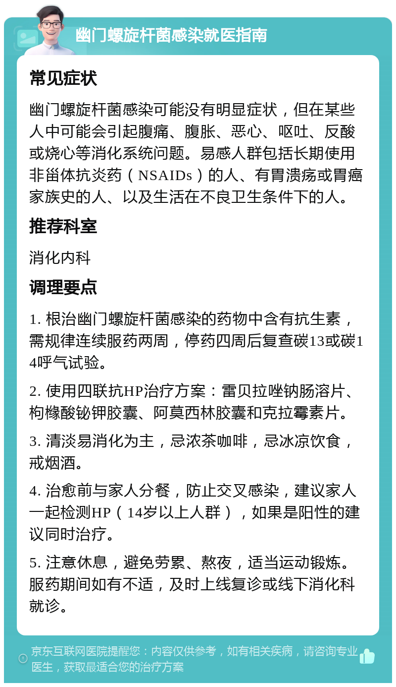 幽门螺旋杆菌感染就医指南 常见症状 幽门螺旋杆菌感染可能没有明显症状，但在某些人中可能会引起腹痛、腹胀、恶心、呕吐、反酸或烧心等消化系统问题。易感人群包括长期使用非甾体抗炎药（NSAIDs）的人、有胃溃疡或胃癌家族史的人、以及生活在不良卫生条件下的人。 推荐科室 消化内科 调理要点 1. 根治幽门螺旋杆菌感染的药物中含有抗生素，需规律连续服药两周，停药四周后复查碳13或碳14呼气试验。 2. 使用四联抗HP治疗方案：雷贝拉唑钠肠溶片、枸橼酸铋钾胶囊、阿莫西林胶囊和克拉霉素片。 3. 清淡易消化为主，忌浓茶咖啡，忌冰凉饮食，戒烟酒。 4. 治愈前与家人分餐，防止交叉感染，建议家人一起检测HP（14岁以上人群），如果是阳性的建议同时治疗。 5. 注意休息，避免劳累、熬夜，适当运动锻炼。服药期间如有不适，及时上线复诊或线下消化科就诊。