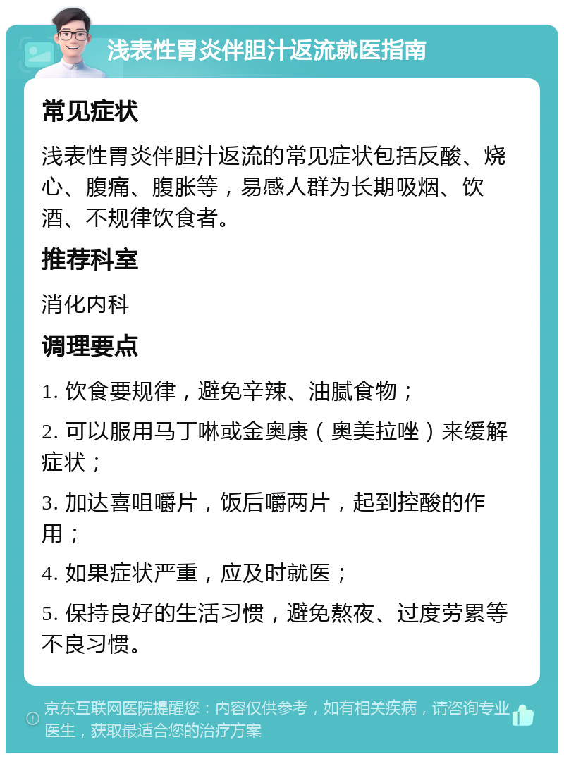 浅表性胃炎伴胆汁返流就医指南 常见症状 浅表性胃炎伴胆汁返流的常见症状包括反酸、烧心、腹痛、腹胀等，易感人群为长期吸烟、饮酒、不规律饮食者。 推荐科室 消化内科 调理要点 1. 饮食要规律，避免辛辣、油腻食物； 2. 可以服用马丁啉或金奥康（奥美拉唑）来缓解症状； 3. 加达喜咀嚼片，饭后嚼两片，起到控酸的作用； 4. 如果症状严重，应及时就医； 5. 保持良好的生活习惯，避免熬夜、过度劳累等不良习惯。