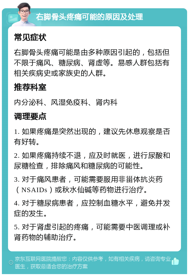 右脚骨头疼痛可能的原因及处理 常见症状 右脚骨头疼痛可能是由多种原因引起的，包括但不限于痛风、糖尿病、肾虚等。易感人群包括有相关疾病史或家族史的人群。 推荐科室 内分泌科、风湿免疫科、肾内科 调理要点 1. 如果疼痛是突然出现的，建议先休息观察是否有好转。 2. 如果疼痛持续不退，应及时就医，进行尿酸和尿糖检查，排除痛风和糖尿病的可能性。 3. 对于痛风患者，可能需要服用非甾体抗炎药（NSAIDs）或秋水仙碱等药物进行治疗。 4. 对于糖尿病患者，应控制血糖水平，避免并发症的发生。 5. 对于肾虚引起的疼痛，可能需要中医调理或补肾药物的辅助治疗。