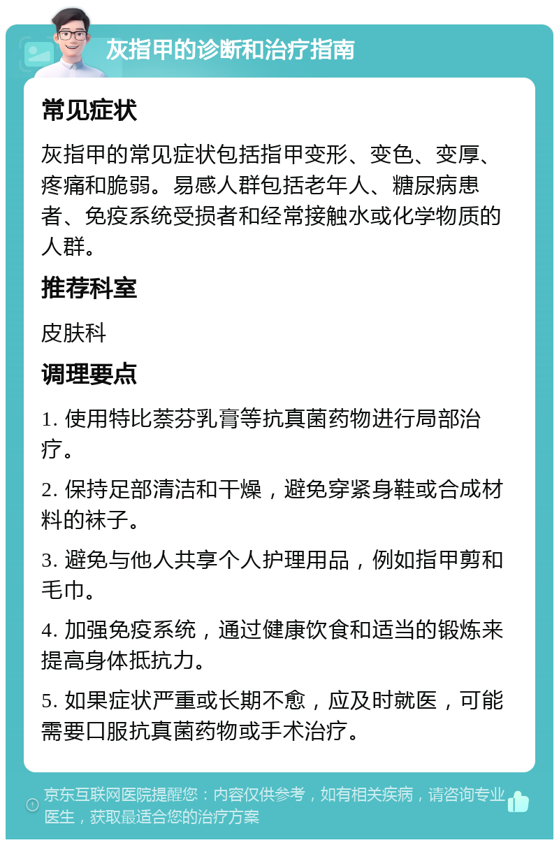 灰指甲的诊断和治疗指南 常见症状 灰指甲的常见症状包括指甲变形、变色、变厚、疼痛和脆弱。易感人群包括老年人、糖尿病患者、免疫系统受损者和经常接触水或化学物质的人群。 推荐科室 皮肤科 调理要点 1. 使用特比萘芬乳膏等抗真菌药物进行局部治疗。 2. 保持足部清洁和干燥，避免穿紧身鞋或合成材料的袜子。 3. 避免与他人共享个人护理用品，例如指甲剪和毛巾。 4. 加强免疫系统，通过健康饮食和适当的锻炼来提高身体抵抗力。 5. 如果症状严重或长期不愈，应及时就医，可能需要口服抗真菌药物或手术治疗。