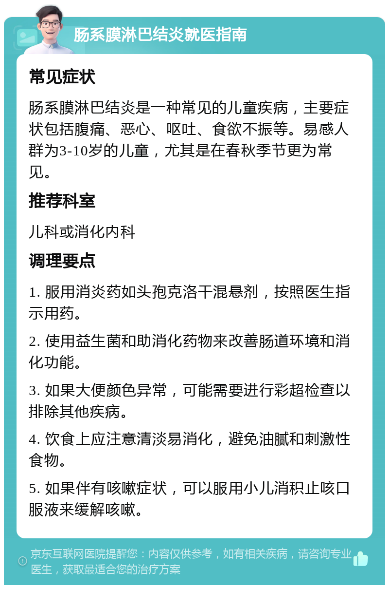 肠系膜淋巴结炎就医指南 常见症状 肠系膜淋巴结炎是一种常见的儿童疾病，主要症状包括腹痛、恶心、呕吐、食欲不振等。易感人群为3-10岁的儿童，尤其是在春秋季节更为常见。 推荐科室 儿科或消化内科 调理要点 1. 服用消炎药如头孢克洛干混悬剂，按照医生指示用药。 2. 使用益生菌和助消化药物来改善肠道环境和消化功能。 3. 如果大便颜色异常，可能需要进行彩超检查以排除其他疾病。 4. 饮食上应注意清淡易消化，避免油腻和刺激性食物。 5. 如果伴有咳嗽症状，可以服用小儿消积止咳口服液来缓解咳嗽。