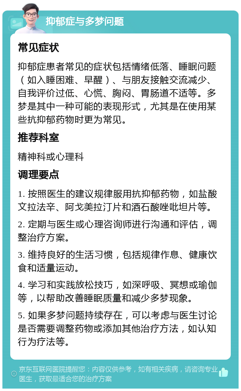 抑郁症与多梦问题 常见症状 抑郁症患者常见的症状包括情绪低落、睡眠问题（如入睡困难、早醒）、与朋友接触交流减少、自我评价过低、心慌、胸闷、胃肠道不适等。多梦是其中一种可能的表现形式，尤其是在使用某些抗抑郁药物时更为常见。 推荐科室 精神科或心理科 调理要点 1. 按照医生的建议规律服用抗抑郁药物，如盐酸文拉法辛、阿戈美拉汀片和酒石酸唑吡坦片等。 2. 定期与医生或心理咨询师进行沟通和评估，调整治疗方案。 3. 维持良好的生活习惯，包括规律作息、健康饮食和适量运动。 4. 学习和实践放松技巧，如深呼吸、冥想或瑜伽等，以帮助改善睡眠质量和减少多梦现象。 5. 如果多梦问题持续存在，可以考虑与医生讨论是否需要调整药物或添加其他治疗方法，如认知行为疗法等。