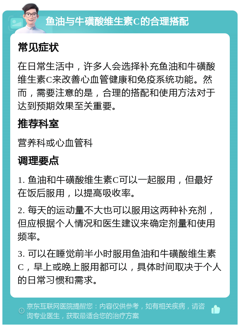 鱼油与牛磺酸维生素C的合理搭配 常见症状 在日常生活中，许多人会选择补充鱼油和牛磺酸维生素C来改善心血管健康和免疫系统功能。然而，需要注意的是，合理的搭配和使用方法对于达到预期效果至关重要。 推荐科室 营养科或心血管科 调理要点 1. 鱼油和牛磺酸维生素C可以一起服用，但最好在饭后服用，以提高吸收率。 2. 每天的运动量不大也可以服用这两种补充剂，但应根据个人情况和医生建议来确定剂量和使用频率。 3. 可以在睡觉前半小时服用鱼油和牛磺酸维生素C，早上或晚上服用都可以，具体时间取决于个人的日常习惯和需求。