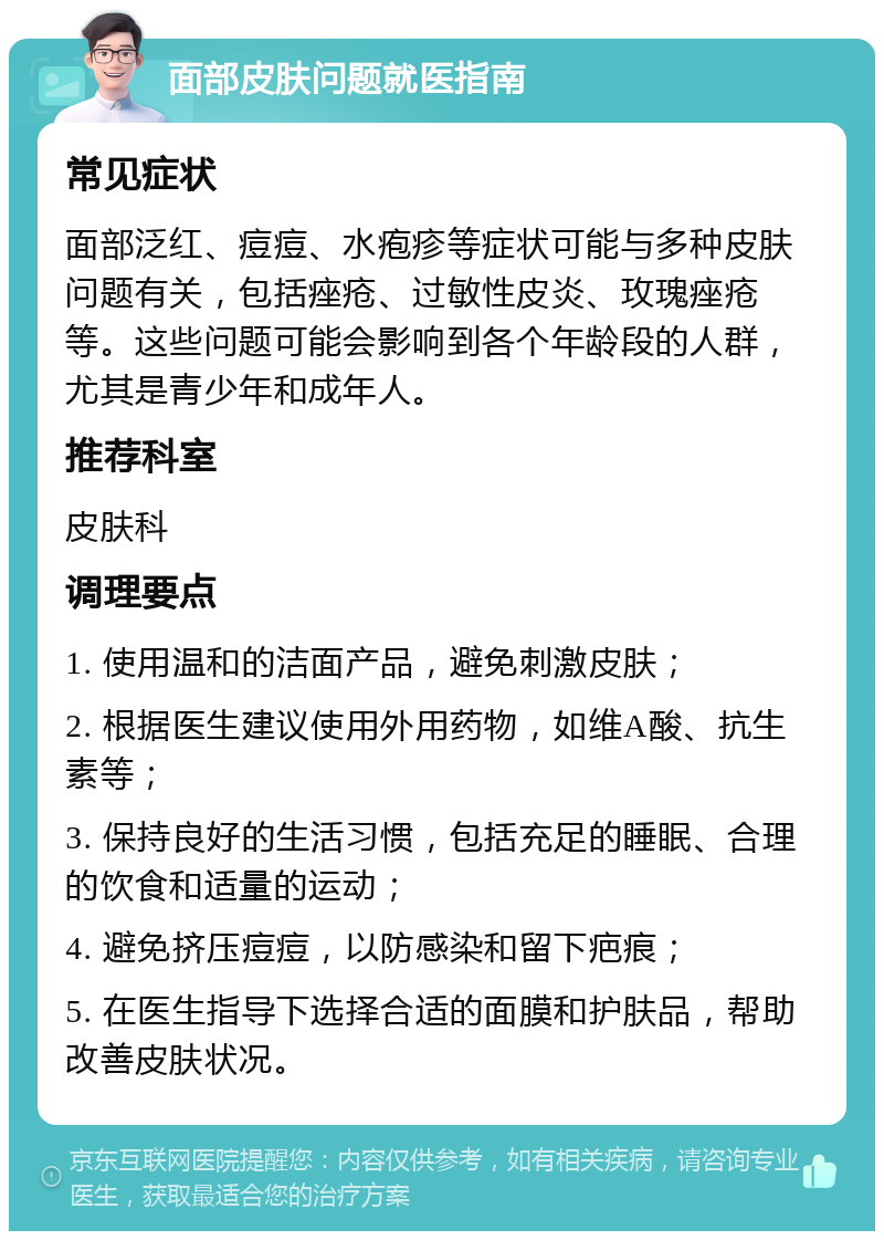 面部皮肤问题就医指南 常见症状 面部泛红、痘痘、水疱疹等症状可能与多种皮肤问题有关，包括痤疮、过敏性皮炎、玫瑰痤疮等。这些问题可能会影响到各个年龄段的人群，尤其是青少年和成年人。 推荐科室 皮肤科 调理要点 1. 使用温和的洁面产品，避免刺激皮肤； 2. 根据医生建议使用外用药物，如维A酸、抗生素等； 3. 保持良好的生活习惯，包括充足的睡眠、合理的饮食和适量的运动； 4. 避免挤压痘痘，以防感染和留下疤痕； 5. 在医生指导下选择合适的面膜和护肤品，帮助改善皮肤状况。