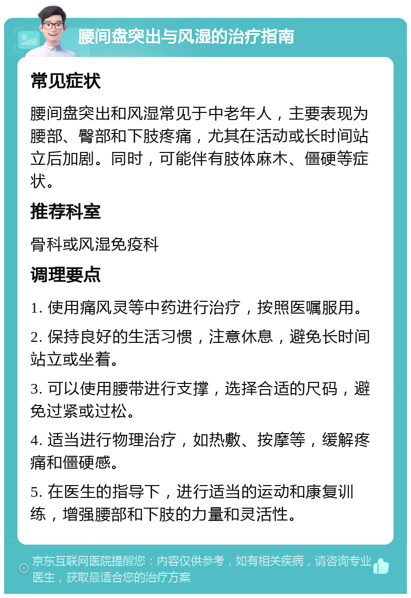 腰间盘突出与风湿的治疗指南 常见症状 腰间盘突出和风湿常见于中老年人，主要表现为腰部、臀部和下肢疼痛，尤其在活动或长时间站立后加剧。同时，可能伴有肢体麻木、僵硬等症状。 推荐科室 骨科或风湿免疫科 调理要点 1. 使用痛风灵等中药进行治疗，按照医嘱服用。 2. 保持良好的生活习惯，注意休息，避免长时间站立或坐着。 3. 可以使用腰带进行支撑，选择合适的尺码，避免过紧或过松。 4. 适当进行物理治疗，如热敷、按摩等，缓解疼痛和僵硬感。 5. 在医生的指导下，进行适当的运动和康复训练，增强腰部和下肢的力量和灵活性。