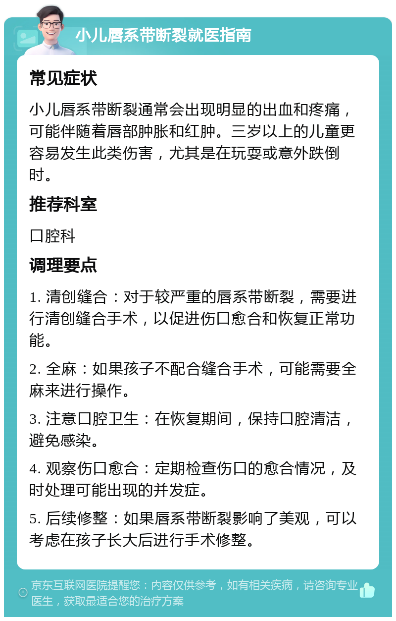 小儿唇系带断裂就医指南 常见症状 小儿唇系带断裂通常会出现明显的出血和疼痛，可能伴随着唇部肿胀和红肿。三岁以上的儿童更容易发生此类伤害，尤其是在玩耍或意外跌倒时。 推荐科室 口腔科 调理要点 1. 清创缝合：对于较严重的唇系带断裂，需要进行清创缝合手术，以促进伤口愈合和恢复正常功能。 2. 全麻：如果孩子不配合缝合手术，可能需要全麻来进行操作。 3. 注意口腔卫生：在恢复期间，保持口腔清洁，避免感染。 4. 观察伤口愈合：定期检查伤口的愈合情况，及时处理可能出现的并发症。 5. 后续修整：如果唇系带断裂影响了美观，可以考虑在孩子长大后进行手术修整。