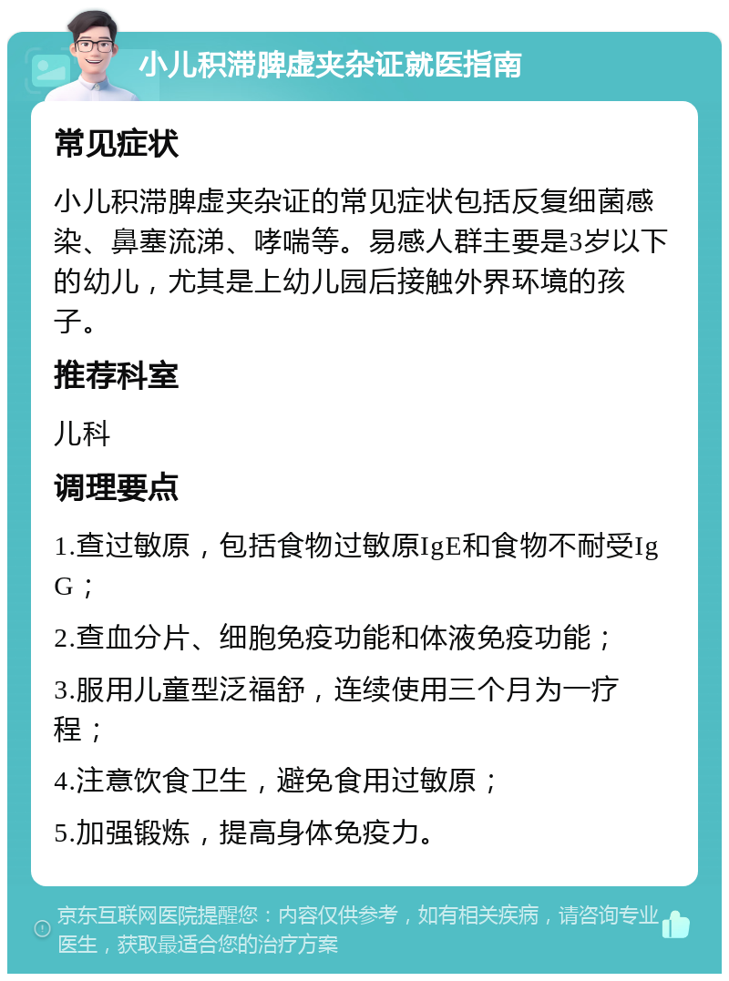 小儿积滞脾虚夹杂证就医指南 常见症状 小儿积滞脾虚夹杂证的常见症状包括反复细菌感染、鼻塞流涕、哮喘等。易感人群主要是3岁以下的幼儿，尤其是上幼儿园后接触外界环境的孩子。 推荐科室 儿科 调理要点 1.查过敏原，包括食物过敏原IgE和食物不耐受IgG； 2.查血分片、细胞免疫功能和体液免疫功能； 3.服用儿童型泛福舒，连续使用三个月为一疗程； 4.注意饮食卫生，避免食用过敏原； 5.加强锻炼，提高身体免疫力。