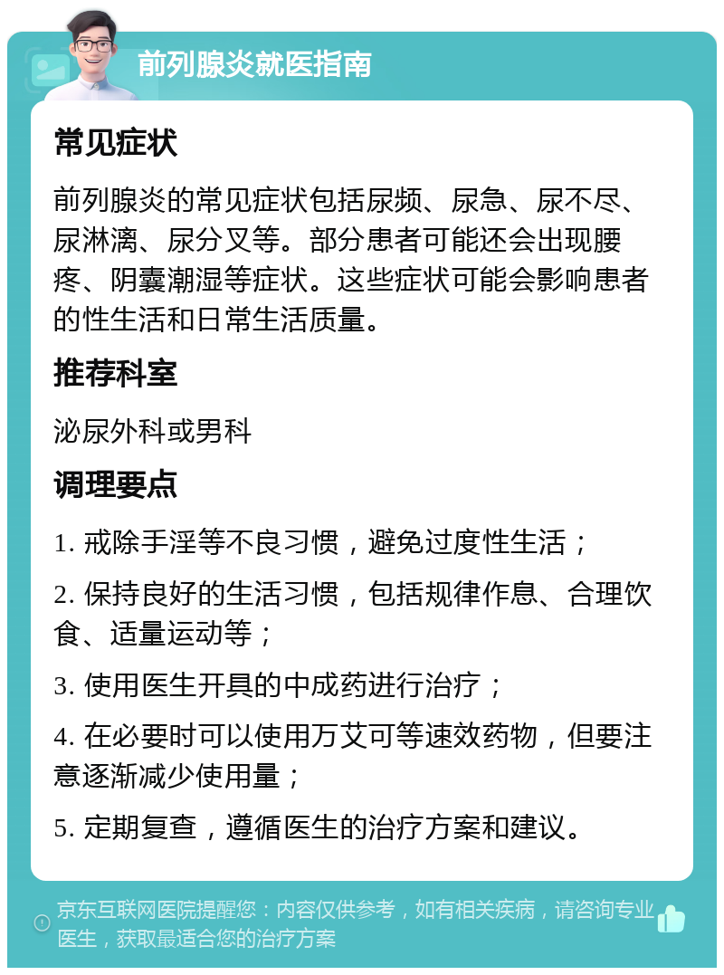 前列腺炎就医指南 常见症状 前列腺炎的常见症状包括尿频、尿急、尿不尽、尿淋漓、尿分叉等。部分患者可能还会出现腰疼、阴囊潮湿等症状。这些症状可能会影响患者的性生活和日常生活质量。 推荐科室 泌尿外科或男科 调理要点 1. 戒除手淫等不良习惯，避免过度性生活； 2. 保持良好的生活习惯，包括规律作息、合理饮食、适量运动等； 3. 使用医生开具的中成药进行治疗； 4. 在必要时可以使用万艾可等速效药物，但要注意逐渐减少使用量； 5. 定期复查，遵循医生的治疗方案和建议。