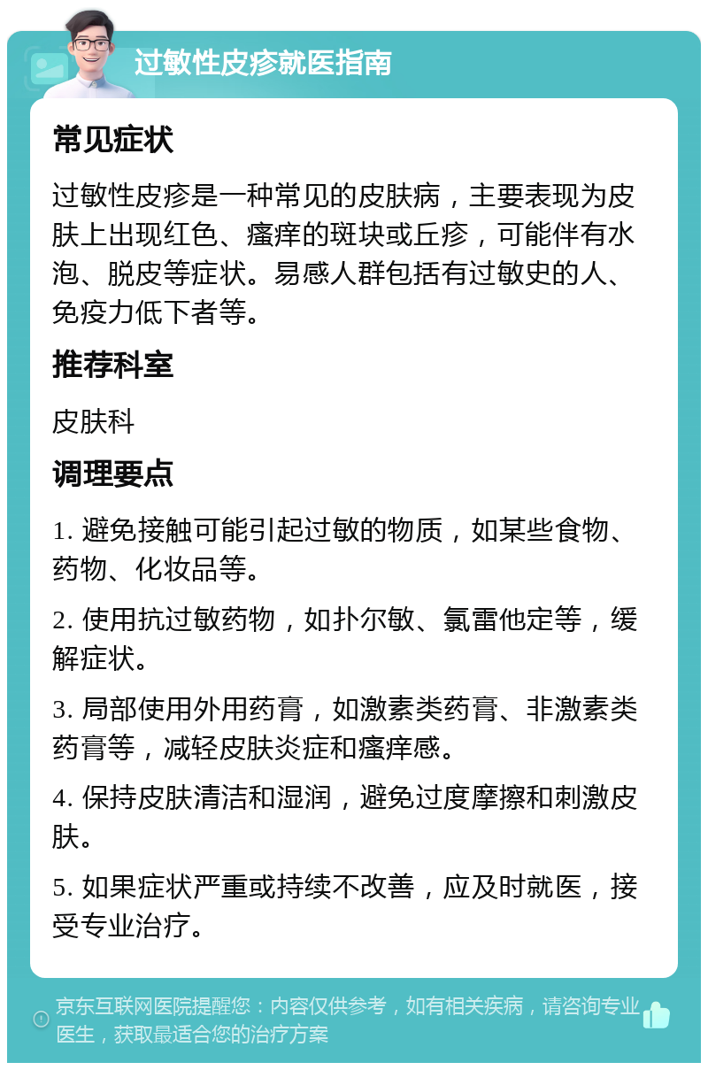 过敏性皮疹就医指南 常见症状 过敏性皮疹是一种常见的皮肤病，主要表现为皮肤上出现红色、瘙痒的斑块或丘疹，可能伴有水泡、脱皮等症状。易感人群包括有过敏史的人、免疫力低下者等。 推荐科室 皮肤科 调理要点 1. 避免接触可能引起过敏的物质，如某些食物、药物、化妆品等。 2. 使用抗过敏药物，如扑尔敏、氯雷他定等，缓解症状。 3. 局部使用外用药膏，如激素类药膏、非激素类药膏等，减轻皮肤炎症和瘙痒感。 4. 保持皮肤清洁和湿润，避免过度摩擦和刺激皮肤。 5. 如果症状严重或持续不改善，应及时就医，接受专业治疗。