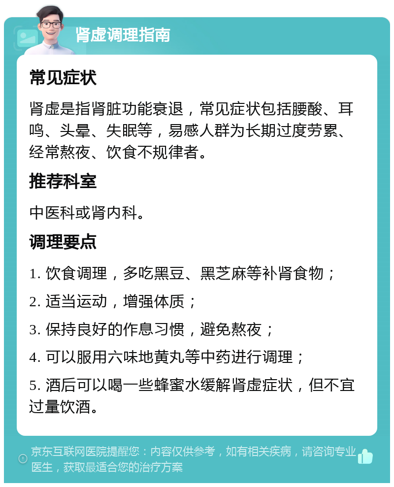 肾虚调理指南 常见症状 肾虚是指肾脏功能衰退，常见症状包括腰酸、耳鸣、头晕、失眠等，易感人群为长期过度劳累、经常熬夜、饮食不规律者。 推荐科室 中医科或肾内科。 调理要点 1. 饮食调理，多吃黑豆、黑芝麻等补肾食物； 2. 适当运动，增强体质； 3. 保持良好的作息习惯，避免熬夜； 4. 可以服用六味地黄丸等中药进行调理； 5. 酒后可以喝一些蜂蜜水缓解肾虚症状，但不宜过量饮酒。