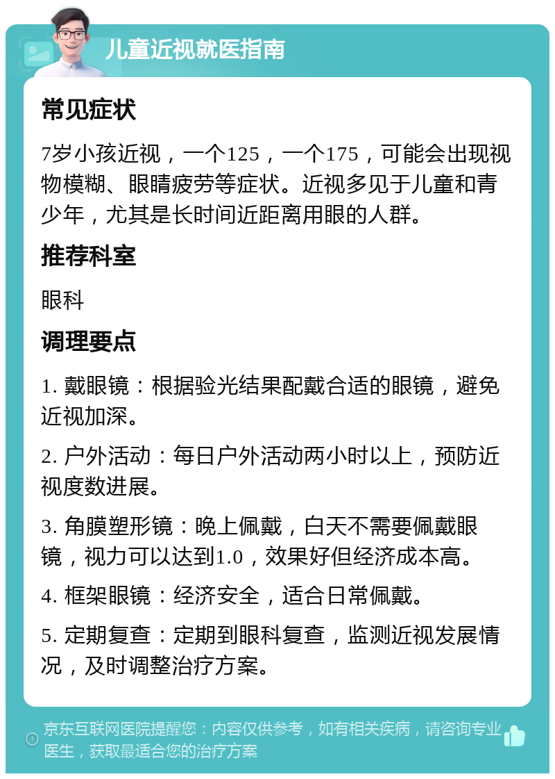 儿童近视就医指南 常见症状 7岁小孩近视，一个125，一个175，可能会出现视物模糊、眼睛疲劳等症状。近视多见于儿童和青少年，尤其是长时间近距离用眼的人群。 推荐科室 眼科 调理要点 1. 戴眼镜：根据验光结果配戴合适的眼镜，避免近视加深。 2. 户外活动：每日户外活动两小时以上，预防近视度数进展。 3. 角膜塑形镜：晚上佩戴，白天不需要佩戴眼镜，视力可以达到1.0，效果好但经济成本高。 4. 框架眼镜：经济安全，适合日常佩戴。 5. 定期复查：定期到眼科复查，监测近视发展情况，及时调整治疗方案。