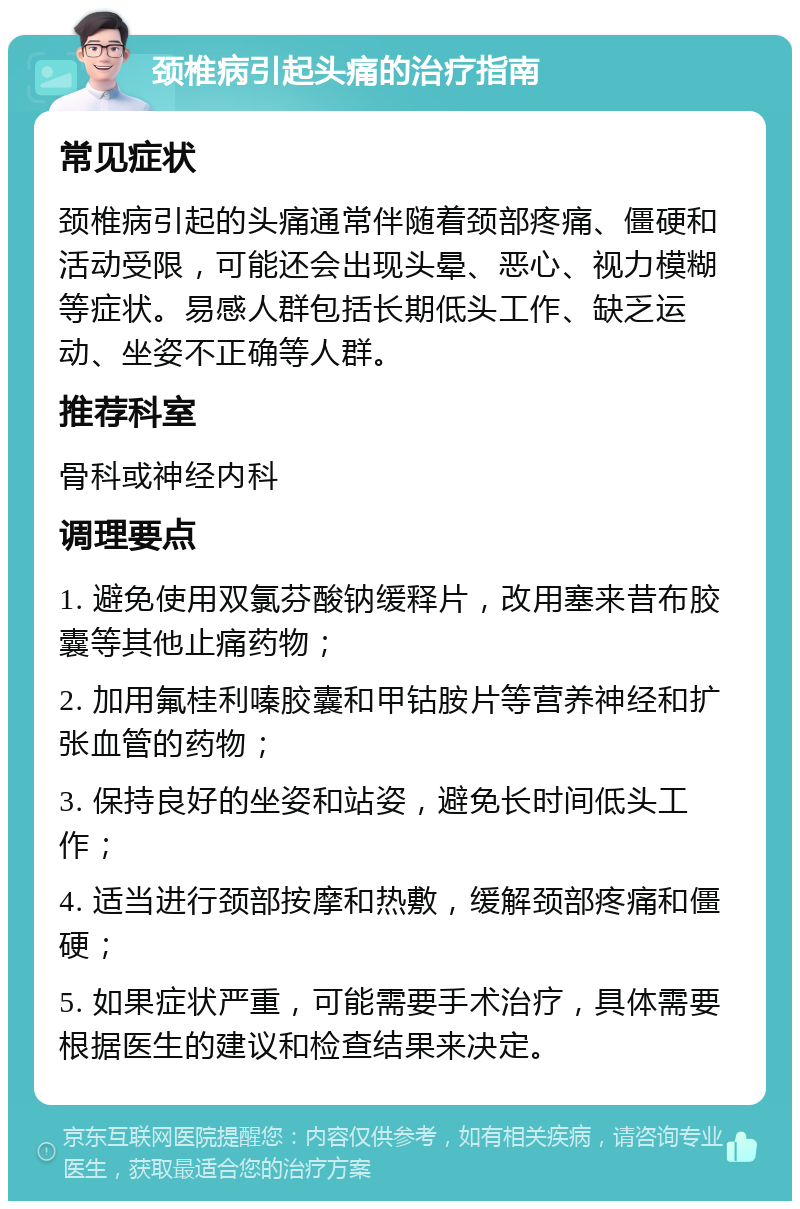 颈椎病引起头痛的治疗指南 常见症状 颈椎病引起的头痛通常伴随着颈部疼痛、僵硬和活动受限，可能还会出现头晕、恶心、视力模糊等症状。易感人群包括长期低头工作、缺乏运动、坐姿不正确等人群。 推荐科室 骨科或神经内科 调理要点 1. 避免使用双氯芬酸钠缓释片，改用塞来昔布胶囊等其他止痛药物； 2. 加用氟桂利嗪胶囊和甲钴胺片等营养神经和扩张血管的药物； 3. 保持良好的坐姿和站姿，避免长时间低头工作； 4. 适当进行颈部按摩和热敷，缓解颈部疼痛和僵硬； 5. 如果症状严重，可能需要手术治疗，具体需要根据医生的建议和检查结果来决定。