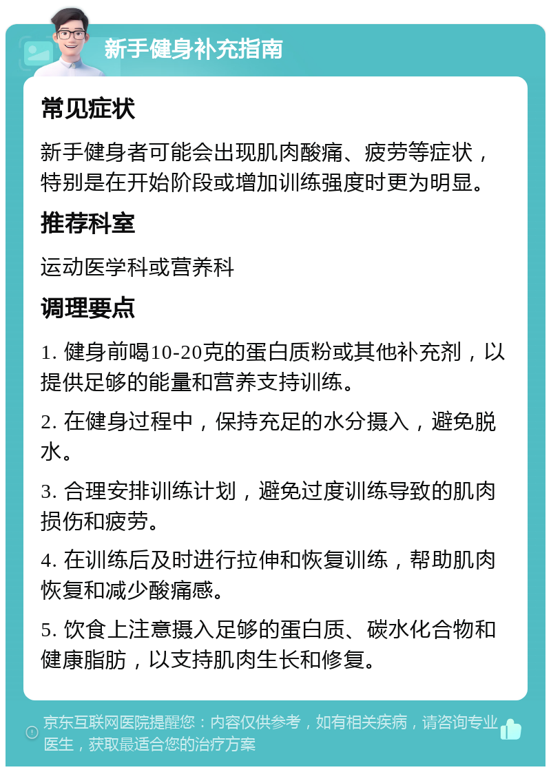 新手健身补充指南 常见症状 新手健身者可能会出现肌肉酸痛、疲劳等症状，特别是在开始阶段或增加训练强度时更为明显。 推荐科室 运动医学科或营养科 调理要点 1. 健身前喝10-20克的蛋白质粉或其他补充剂，以提供足够的能量和营养支持训练。 2. 在健身过程中，保持充足的水分摄入，避免脱水。 3. 合理安排训练计划，避免过度训练导致的肌肉损伤和疲劳。 4. 在训练后及时进行拉伸和恢复训练，帮助肌肉恢复和减少酸痛感。 5. 饮食上注意摄入足够的蛋白质、碳水化合物和健康脂肪，以支持肌肉生长和修复。