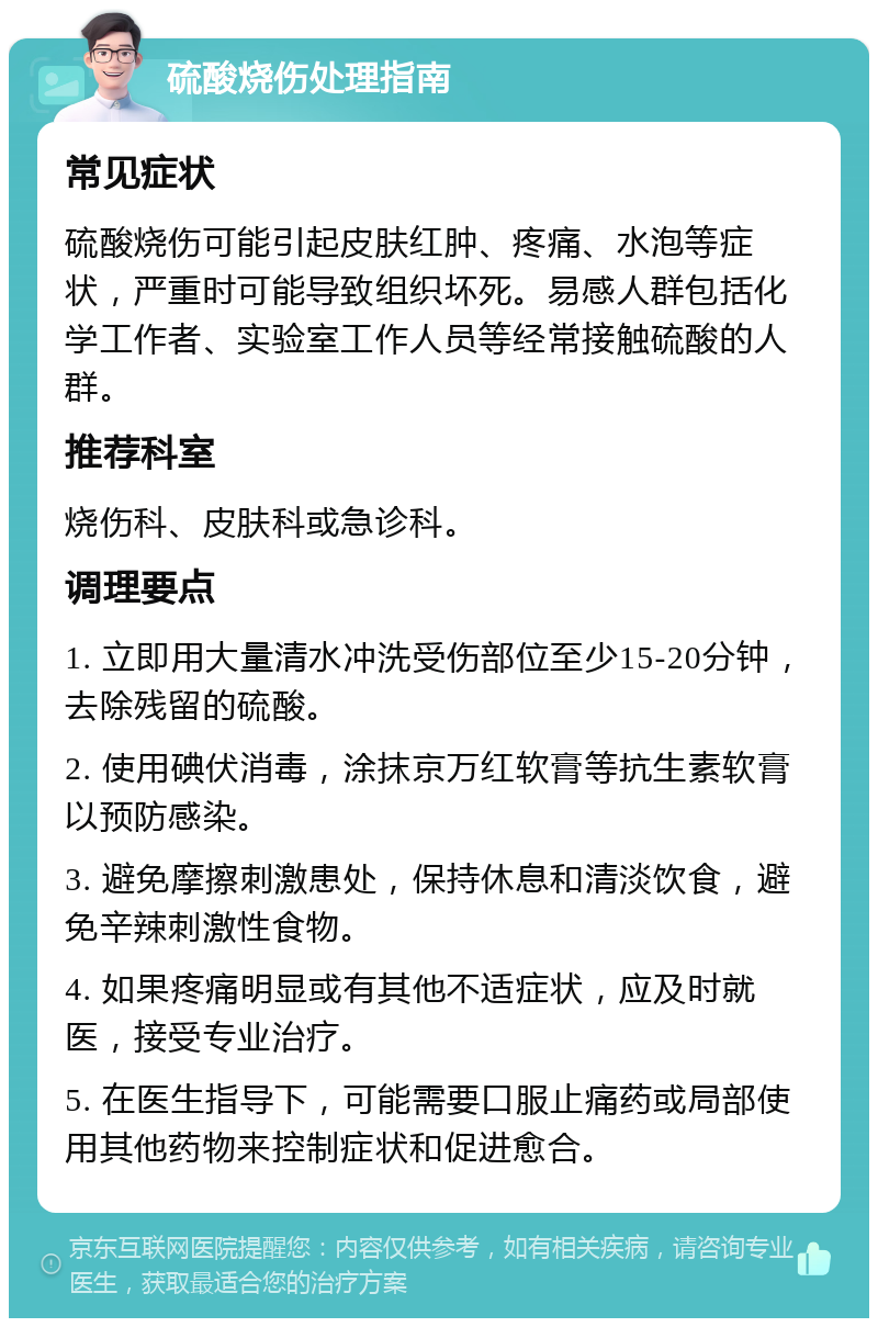 硫酸烧伤处理指南 常见症状 硫酸烧伤可能引起皮肤红肿、疼痛、水泡等症状，严重时可能导致组织坏死。易感人群包括化学工作者、实验室工作人员等经常接触硫酸的人群。 推荐科室 烧伤科、皮肤科或急诊科。 调理要点 1. 立即用大量清水冲洗受伤部位至少15-20分钟，去除残留的硫酸。 2. 使用碘伏消毒，涂抹京万红软膏等抗生素软膏以预防感染。 3. 避免摩擦刺激患处，保持休息和清淡饮食，避免辛辣刺激性食物。 4. 如果疼痛明显或有其他不适症状，应及时就医，接受专业治疗。 5. 在医生指导下，可能需要口服止痛药或局部使用其他药物来控制症状和促进愈合。