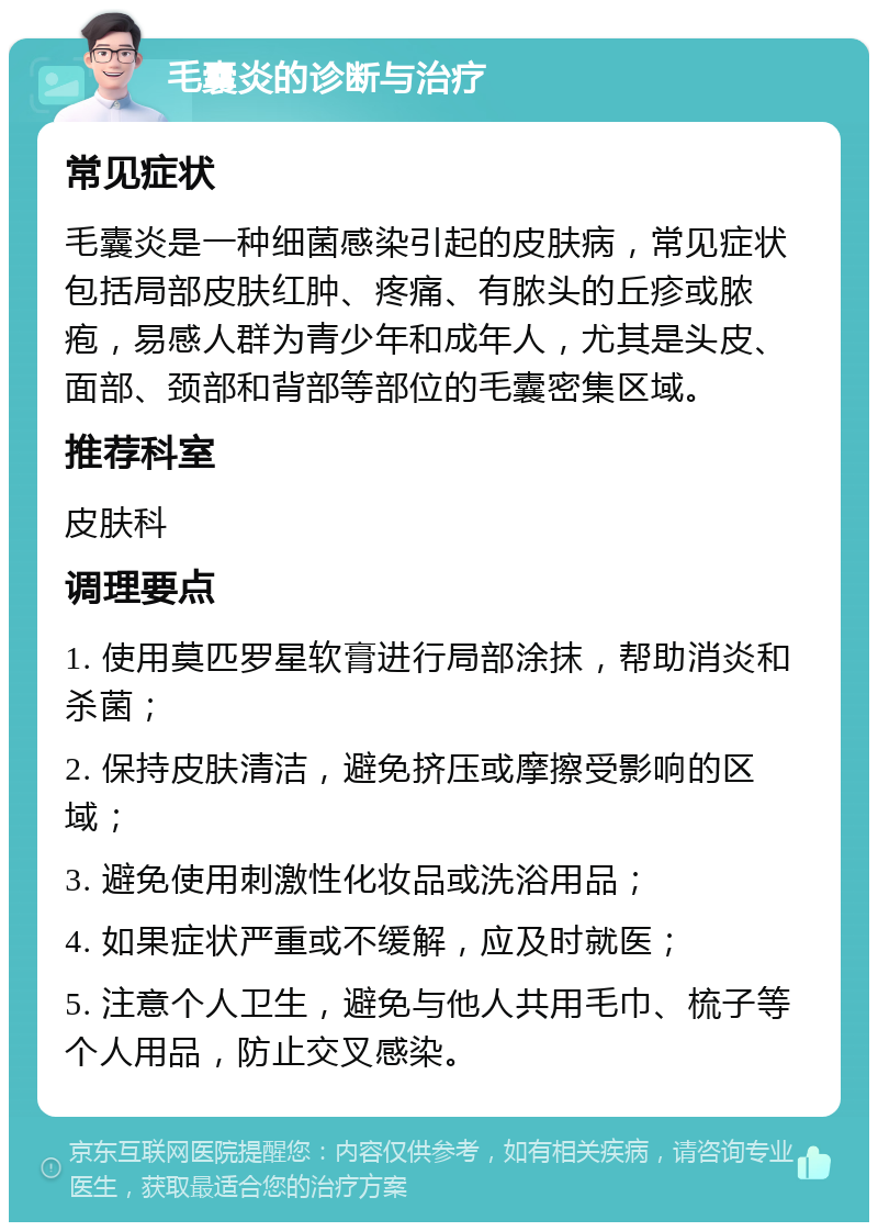 毛囊炎的诊断与治疗 常见症状 毛囊炎是一种细菌感染引起的皮肤病，常见症状包括局部皮肤红肿、疼痛、有脓头的丘疹或脓疱，易感人群为青少年和成年人，尤其是头皮、面部、颈部和背部等部位的毛囊密集区域。 推荐科室 皮肤科 调理要点 1. 使用莫匹罗星软膏进行局部涂抹，帮助消炎和杀菌； 2. 保持皮肤清洁，避免挤压或摩擦受影响的区域； 3. 避免使用刺激性化妆品或洗浴用品； 4. 如果症状严重或不缓解，应及时就医； 5. 注意个人卫生，避免与他人共用毛巾、梳子等个人用品，防止交叉感染。