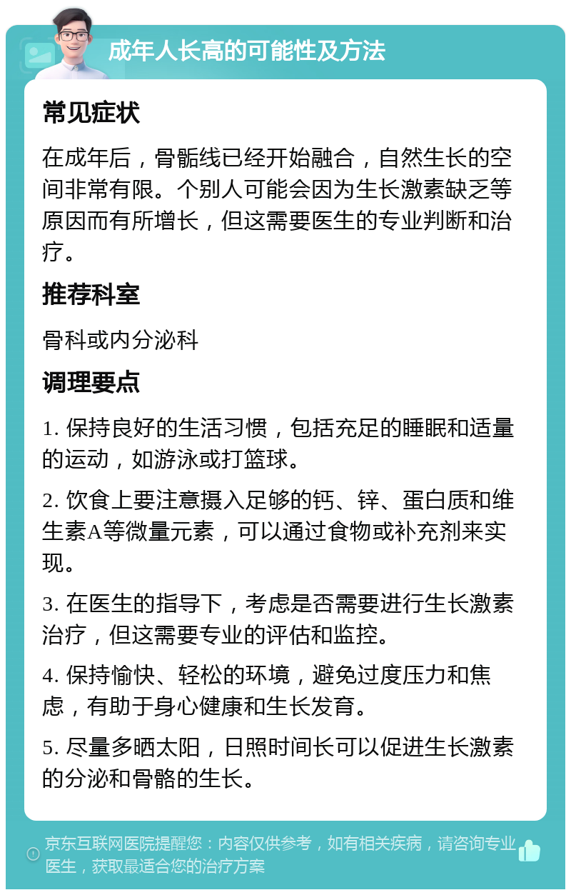 成年人长高的可能性及方法 常见症状 在成年后，骨骺线已经开始融合，自然生长的空间非常有限。个别人可能会因为生长激素缺乏等原因而有所增长，但这需要医生的专业判断和治疗。 推荐科室 骨科或内分泌科 调理要点 1. 保持良好的生活习惯，包括充足的睡眠和适量的运动，如游泳或打篮球。 2. 饮食上要注意摄入足够的钙、锌、蛋白质和维生素A等微量元素，可以通过食物或补充剂来实现。 3. 在医生的指导下，考虑是否需要进行生长激素治疗，但这需要专业的评估和监控。 4. 保持愉快、轻松的环境，避免过度压力和焦虑，有助于身心健康和生长发育。 5. 尽量多晒太阳，日照时间长可以促进生长激素的分泌和骨骼的生长。