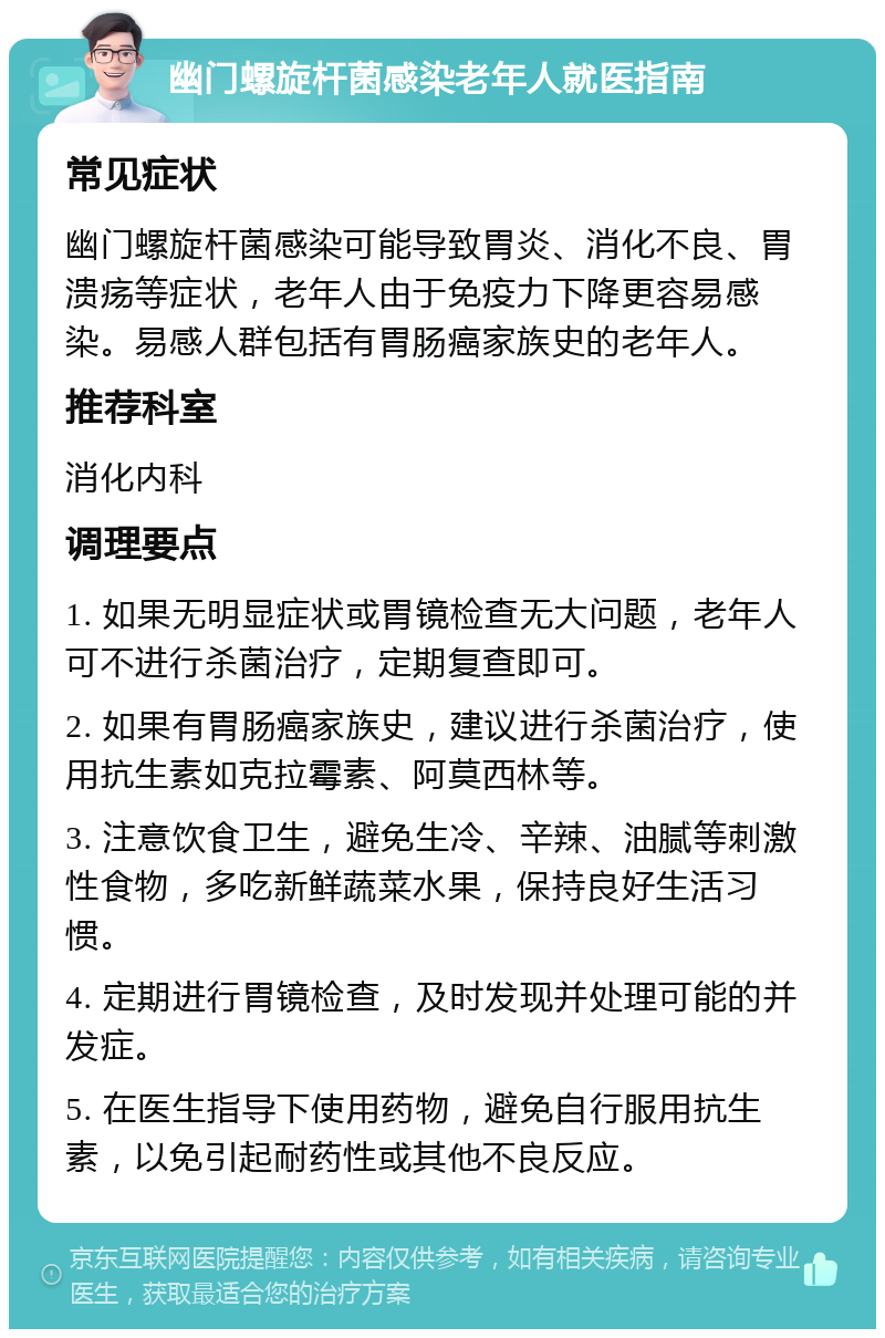 幽门螺旋杆菌感染老年人就医指南 常见症状 幽门螺旋杆菌感染可能导致胃炎、消化不良、胃溃疡等症状，老年人由于免疫力下降更容易感染。易感人群包括有胃肠癌家族史的老年人。 推荐科室 消化内科 调理要点 1. 如果无明显症状或胃镜检查无大问题，老年人可不进行杀菌治疗，定期复查即可。 2. 如果有胃肠癌家族史，建议进行杀菌治疗，使用抗生素如克拉霉素、阿莫西林等。 3. 注意饮食卫生，避免生冷、辛辣、油腻等刺激性食物，多吃新鲜蔬菜水果，保持良好生活习惯。 4. 定期进行胃镜检查，及时发现并处理可能的并发症。 5. 在医生指导下使用药物，避免自行服用抗生素，以免引起耐药性或其他不良反应。