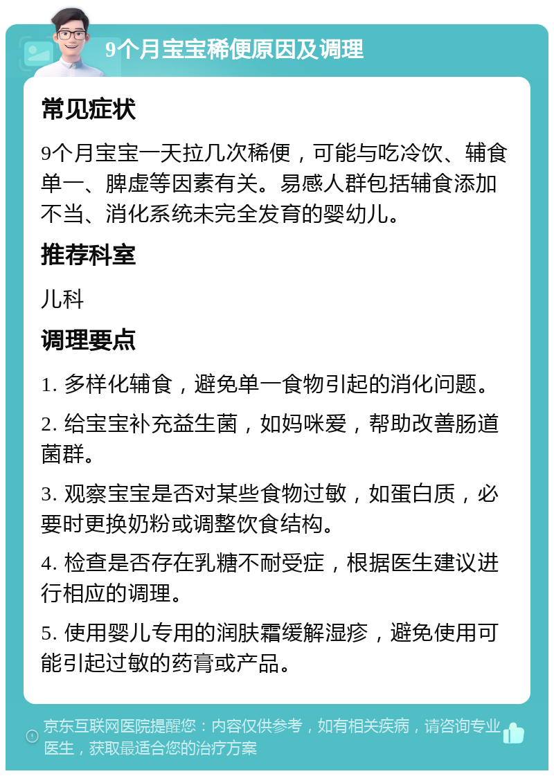 9个月宝宝稀便原因及调理 常见症状 9个月宝宝一天拉几次稀便，可能与吃冷饮、辅食单一、脾虚等因素有关。易感人群包括辅食添加不当、消化系统未完全发育的婴幼儿。 推荐科室 儿科 调理要点 1. 多样化辅食，避免单一食物引起的消化问题。 2. 给宝宝补充益生菌，如妈咪爱，帮助改善肠道菌群。 3. 观察宝宝是否对某些食物过敏，如蛋白质，必要时更换奶粉或调整饮食结构。 4. 检查是否存在乳糖不耐受症，根据医生建议进行相应的调理。 5. 使用婴儿专用的润肤霜缓解湿疹，避免使用可能引起过敏的药膏或产品。