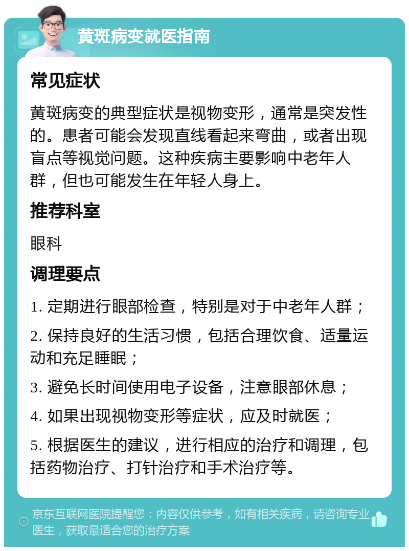 黄斑病变就医指南 常见症状 黄斑病变的典型症状是视物变形，通常是突发性的。患者可能会发现直线看起来弯曲，或者出现盲点等视觉问题。这种疾病主要影响中老年人群，但也可能发生在年轻人身上。 推荐科室 眼科 调理要点 1. 定期进行眼部检查，特别是对于中老年人群； 2. 保持良好的生活习惯，包括合理饮食、适量运动和充足睡眠； 3. 避免长时间使用电子设备，注意眼部休息； 4. 如果出现视物变形等症状，应及时就医； 5. 根据医生的建议，进行相应的治疗和调理，包括药物治疗、打针治疗和手术治疗等。