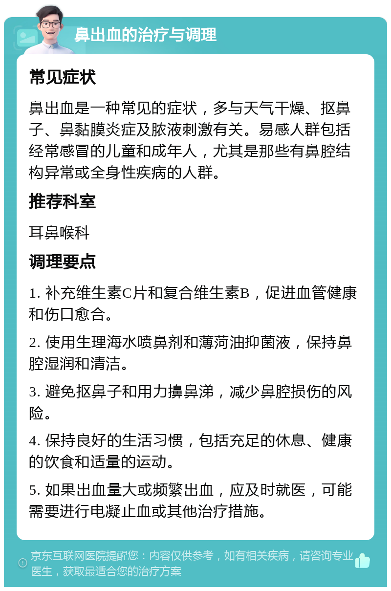 鼻出血的治疗与调理 常见症状 鼻出血是一种常见的症状，多与天气干燥、抠鼻子、鼻黏膜炎症及脓液刺激有关。易感人群包括经常感冒的儿童和成年人，尤其是那些有鼻腔结构异常或全身性疾病的人群。 推荐科室 耳鼻喉科 调理要点 1. 补充维生素C片和复合维生素B，促进血管健康和伤口愈合。 2. 使用生理海水喷鼻剂和薄菏油抑菌液，保持鼻腔湿润和清洁。 3. 避免抠鼻子和用力擤鼻涕，减少鼻腔损伤的风险。 4. 保持良好的生活习惯，包括充足的休息、健康的饮食和适量的运动。 5. 如果出血量大或频繁出血，应及时就医，可能需要进行电凝止血或其他治疗措施。