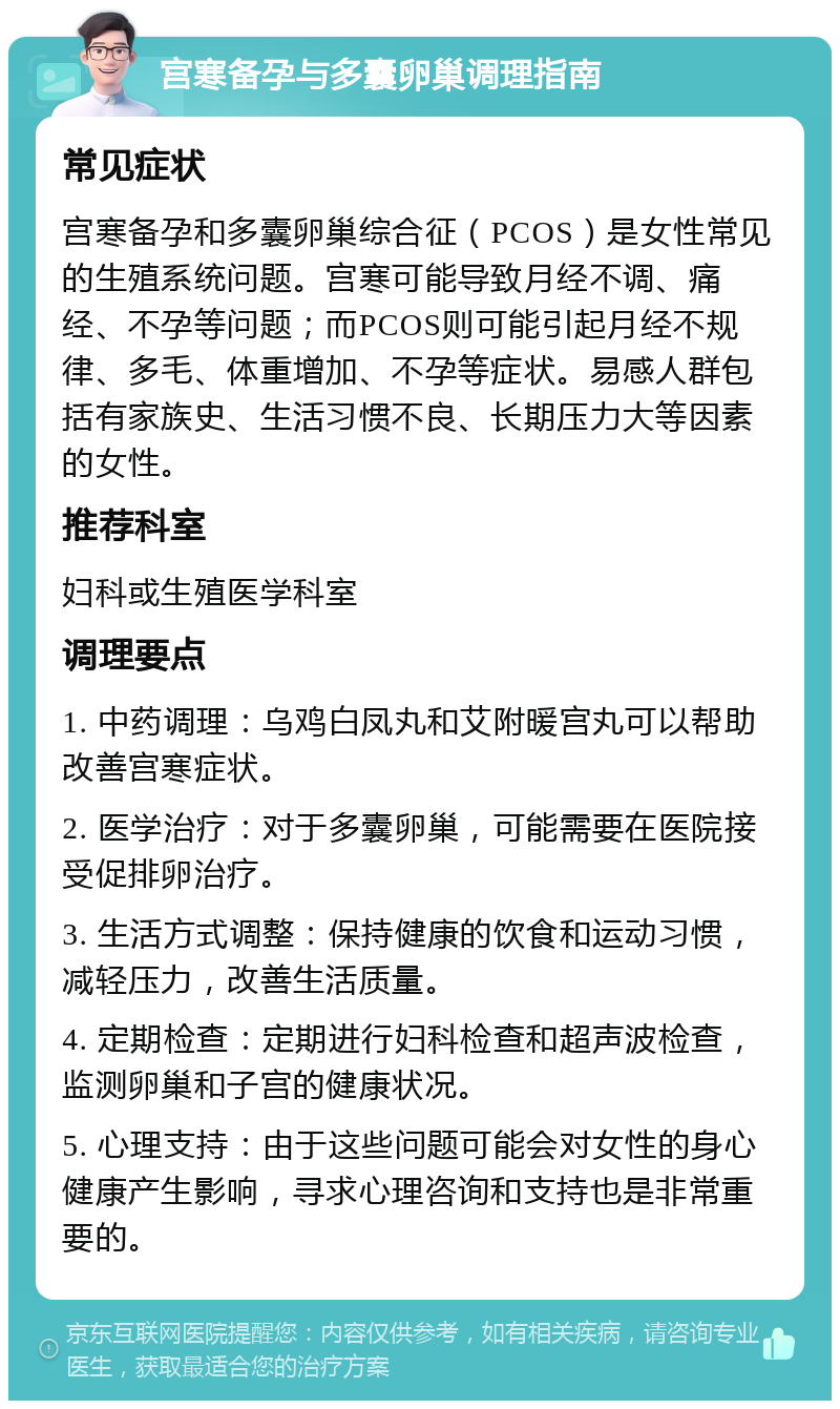 宫寒备孕与多囊卵巢调理指南 常见症状 宫寒备孕和多囊卵巢综合征（PCOS）是女性常见的生殖系统问题。宫寒可能导致月经不调、痛经、不孕等问题；而PCOS则可能引起月经不规律、多毛、体重增加、不孕等症状。易感人群包括有家族史、生活习惯不良、长期压力大等因素的女性。 推荐科室 妇科或生殖医学科室 调理要点 1. 中药调理：乌鸡白凤丸和艾附暖宫丸可以帮助改善宫寒症状。 2. 医学治疗：对于多囊卵巢，可能需要在医院接受促排卵治疗。 3. 生活方式调整：保持健康的饮食和运动习惯，减轻压力，改善生活质量。 4. 定期检查：定期进行妇科检查和超声波检查，监测卵巢和子宫的健康状况。 5. 心理支持：由于这些问题可能会对女性的身心健康产生影响，寻求心理咨询和支持也是非常重要的。