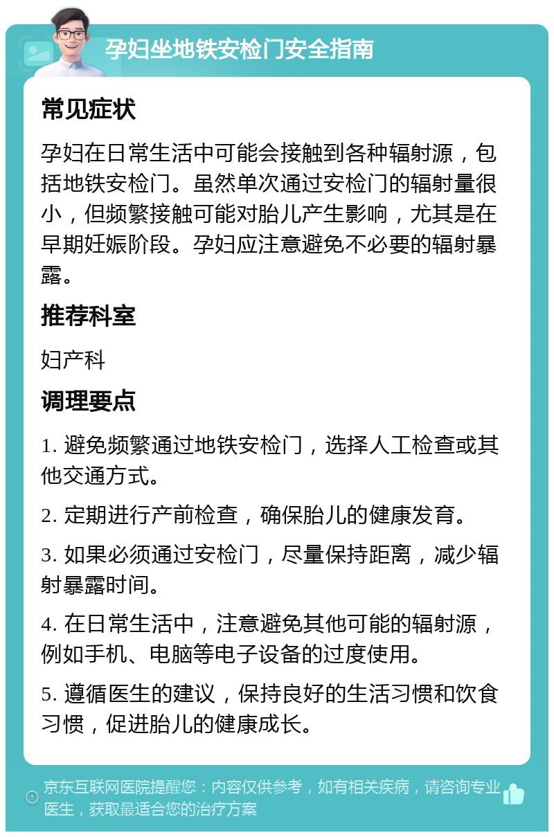 孕妇坐地铁安检门安全指南 常见症状 孕妇在日常生活中可能会接触到各种辐射源，包括地铁安检门。虽然单次通过安检门的辐射量很小，但频繁接触可能对胎儿产生影响，尤其是在早期妊娠阶段。孕妇应注意避免不必要的辐射暴露。 推荐科室 妇产科 调理要点 1. 避免频繁通过地铁安检门，选择人工检查或其他交通方式。 2. 定期进行产前检查，确保胎儿的健康发育。 3. 如果必须通过安检门，尽量保持距离，减少辐射暴露时间。 4. 在日常生活中，注意避免其他可能的辐射源，例如手机、电脑等电子设备的过度使用。 5. 遵循医生的建议，保持良好的生活习惯和饮食习惯，促进胎儿的健康成长。