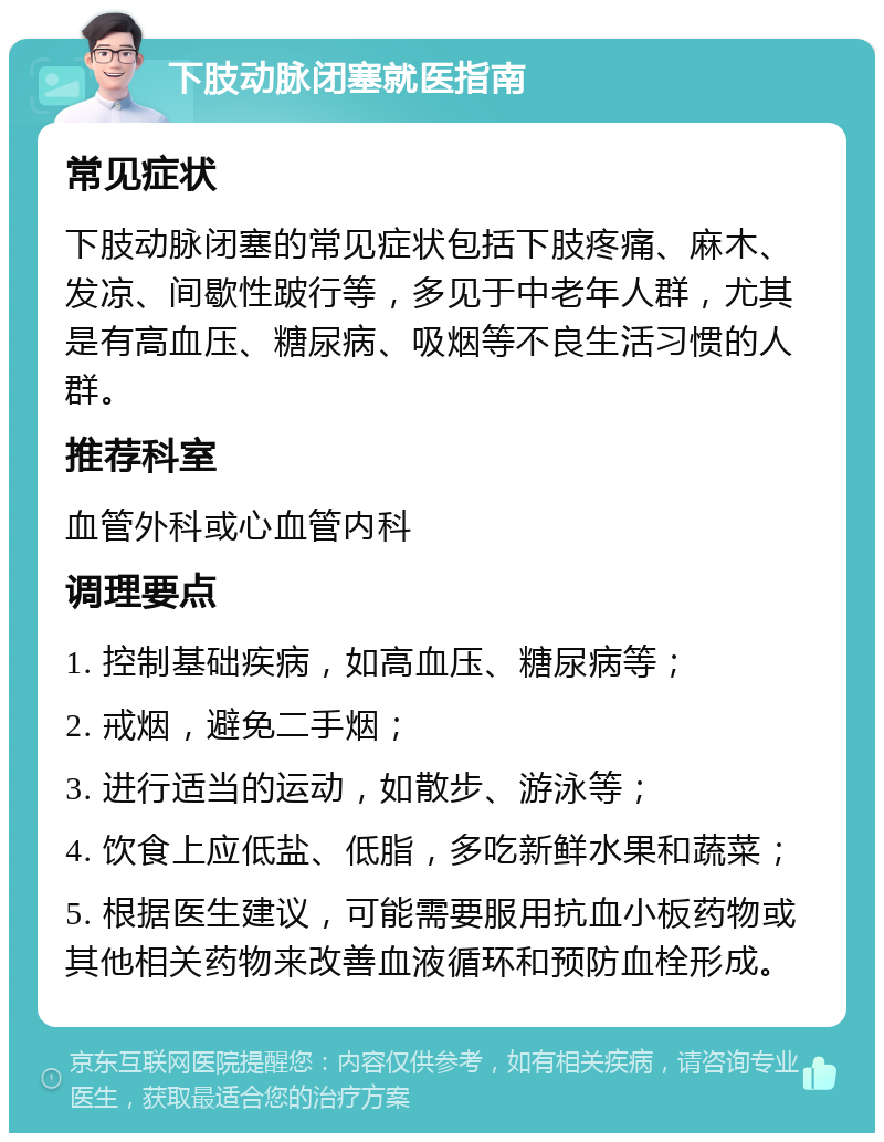 下肢动脉闭塞就医指南 常见症状 下肢动脉闭塞的常见症状包括下肢疼痛、麻木、发凉、间歇性跛行等，多见于中老年人群，尤其是有高血压、糖尿病、吸烟等不良生活习惯的人群。 推荐科室 血管外科或心血管内科 调理要点 1. 控制基础疾病，如高血压、糖尿病等； 2. 戒烟，避免二手烟； 3. 进行适当的运动，如散步、游泳等； 4. 饮食上应低盐、低脂，多吃新鲜水果和蔬菜； 5. 根据医生建议，可能需要服用抗血小板药物或其他相关药物来改善血液循环和预防血栓形成。