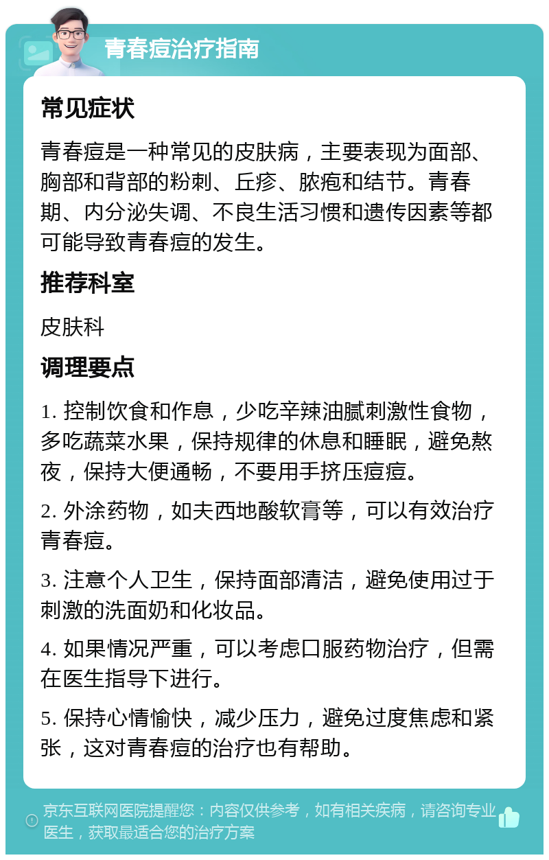 青春痘治疗指南 常见症状 青春痘是一种常见的皮肤病，主要表现为面部、胸部和背部的粉刺、丘疹、脓疱和结节。青春期、内分泌失调、不良生活习惯和遗传因素等都可能导致青春痘的发生。 推荐科室 皮肤科 调理要点 1. 控制饮食和作息，少吃辛辣油腻刺激性食物，多吃蔬菜水果，保持规律的休息和睡眠，避免熬夜，保持大便通畅，不要用手挤压痘痘。 2. 外涂药物，如夫西地酸软膏等，可以有效治疗青春痘。 3. 注意个人卫生，保持面部清洁，避免使用过于刺激的洗面奶和化妆品。 4. 如果情况严重，可以考虑口服药物治疗，但需在医生指导下进行。 5. 保持心情愉快，减少压力，避免过度焦虑和紧张，这对青春痘的治疗也有帮助。