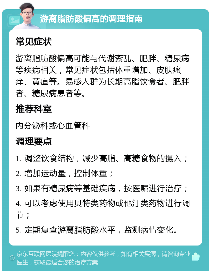 游离脂肪酸偏高的调理指南 常见症状 游离脂肪酸偏高可能与代谢紊乱、肥胖、糖尿病等疾病相关，常见症状包括体重增加、皮肤瘙痒、黄疸等。易感人群为长期高脂饮食者、肥胖者、糖尿病患者等。 推荐科室 内分泌科或心血管科 调理要点 1. 调整饮食结构，减少高脂、高糖食物的摄入； 2. 增加运动量，控制体重； 3. 如果有糖尿病等基础疾病，按医嘱进行治疗； 4. 可以考虑使用贝特类药物或他汀类药物进行调节； 5. 定期复查游离脂肪酸水平，监测病情变化。