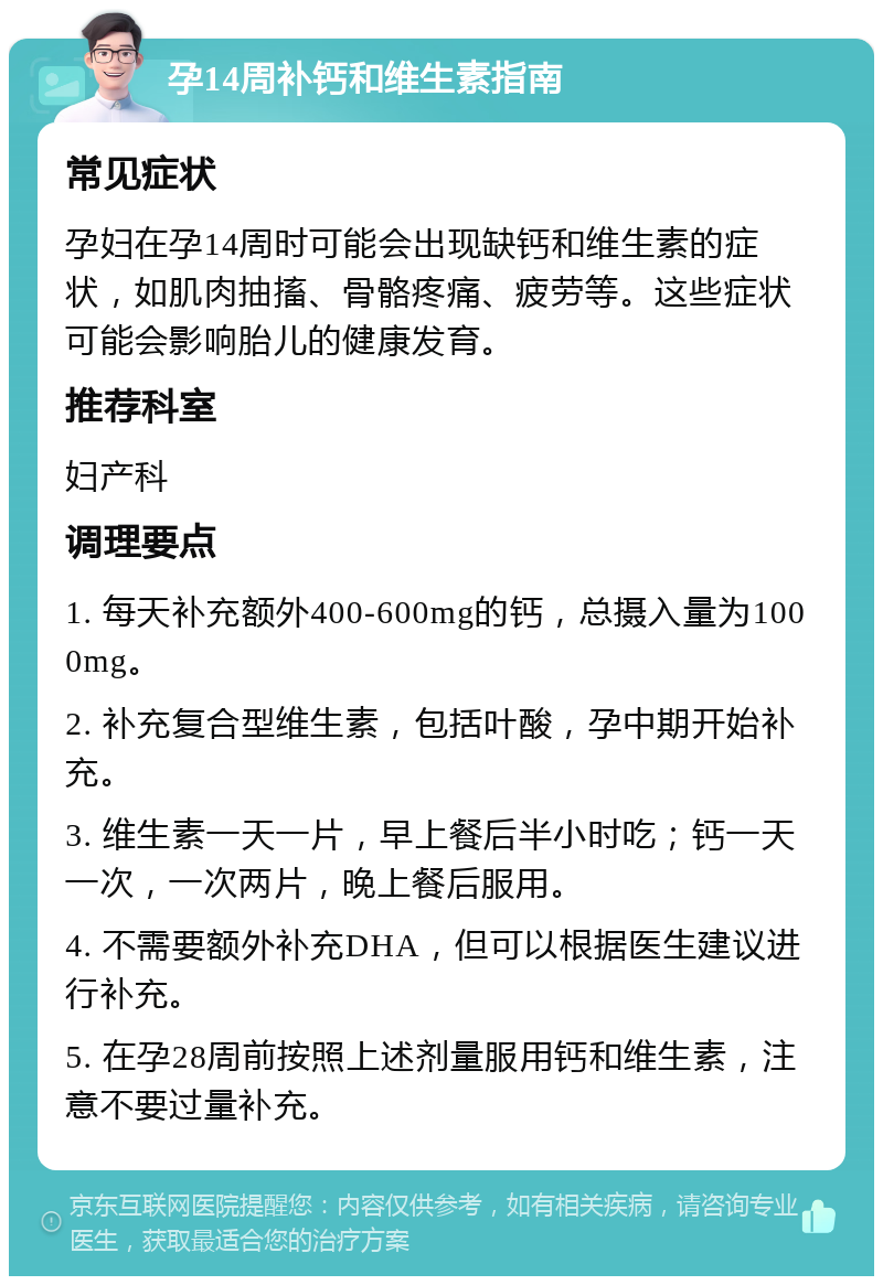 孕14周补钙和维生素指南 常见症状 孕妇在孕14周时可能会出现缺钙和维生素的症状，如肌肉抽搐、骨骼疼痛、疲劳等。这些症状可能会影响胎儿的健康发育。 推荐科室 妇产科 调理要点 1. 每天补充额外400-600mg的钙，总摄入量为1000mg。 2. 补充复合型维生素，包括叶酸，孕中期开始补充。 3. 维生素一天一片，早上餐后半小时吃；钙一天一次，一次两片，晚上餐后服用。 4. 不需要额外补充DHA，但可以根据医生建议进行补充。 5. 在孕28周前按照上述剂量服用钙和维生素，注意不要过量补充。