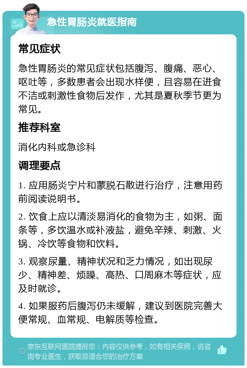 急性胃肠炎就医指南 常见症状 急性胃肠炎的常见症状包括腹泻、腹痛、恶心、呕吐等，多数患者会出现水样便，且容易在进食不洁或刺激性食物后发作，尤其是夏秋季节更为常见。 推荐科室 消化内科或急诊科 调理要点 1. 应用肠炎宁片和蒙脱石散进行治疗，注意用药前阅读说明书。 2. 饮食上应以清淡易消化的食物为主，如粥、面条等，多饮温水或补液盐，避免辛辣、刺激、火锅、冷饮等食物和饮料。 3. 观察尿量、精神状况和乏力情况，如出现尿少、精神差、烦躁、高热、口周麻木等症状，应及时就诊。 4. 如果服药后腹泻仍未缓解，建议到医院完善大便常规、血常规、电解质等检查。