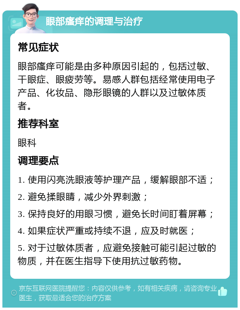 眼部瘙痒的调理与治疗 常见症状 眼部瘙痒可能是由多种原因引起的，包括过敏、干眼症、眼疲劳等。易感人群包括经常使用电子产品、化妆品、隐形眼镜的人群以及过敏体质者。 推荐科室 眼科 调理要点 1. 使用闪亮洗眼液等护理产品，缓解眼部不适； 2. 避免揉眼睛，减少外界刺激； 3. 保持良好的用眼习惯，避免长时间盯着屏幕； 4. 如果症状严重或持续不退，应及时就医； 5. 对于过敏体质者，应避免接触可能引起过敏的物质，并在医生指导下使用抗过敏药物。