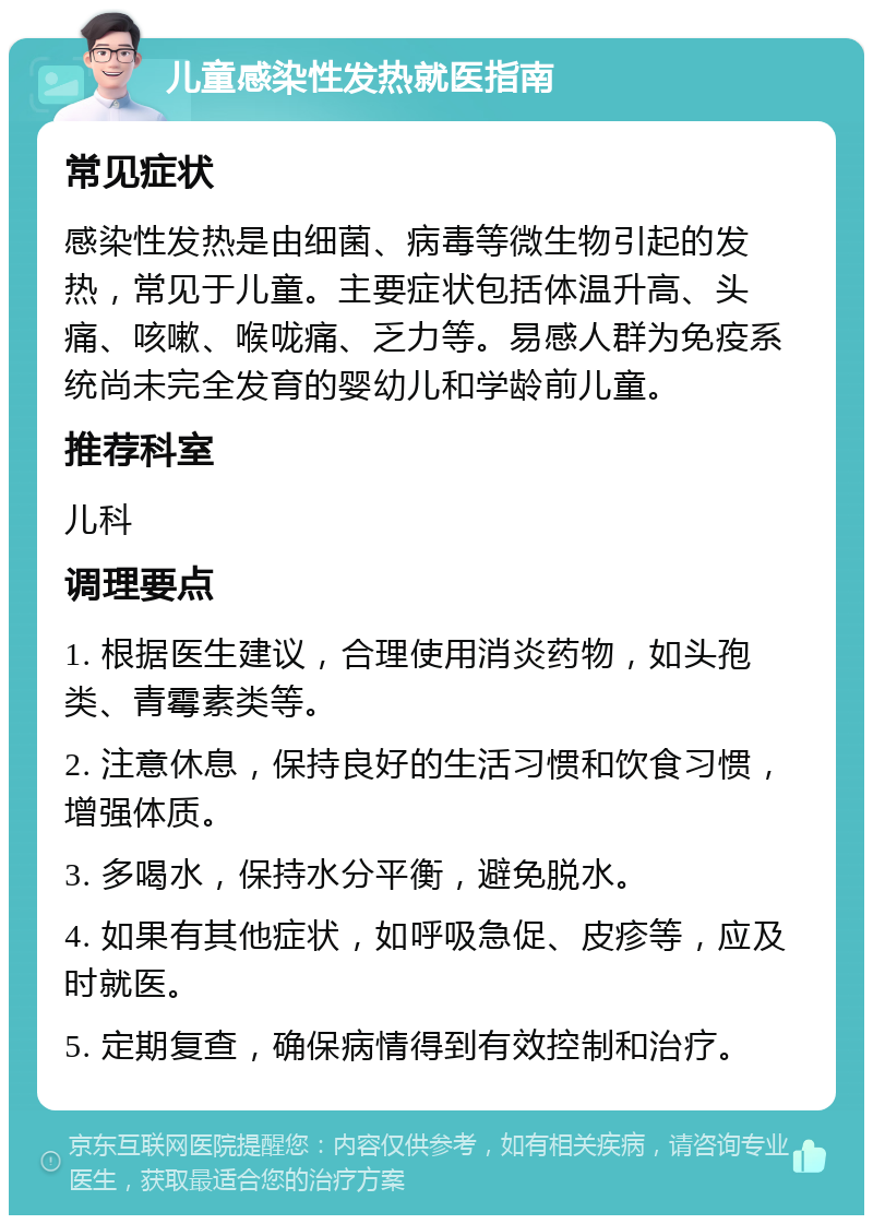 儿童感染性发热就医指南 常见症状 感染性发热是由细菌、病毒等微生物引起的发热，常见于儿童。主要症状包括体温升高、头痛、咳嗽、喉咙痛、乏力等。易感人群为免疫系统尚未完全发育的婴幼儿和学龄前儿童。 推荐科室 儿科 调理要点 1. 根据医生建议，合理使用消炎药物，如头孢类、青霉素类等。 2. 注意休息，保持良好的生活习惯和饮食习惯，增强体质。 3. 多喝水，保持水分平衡，避免脱水。 4. 如果有其他症状，如呼吸急促、皮疹等，应及时就医。 5. 定期复查，确保病情得到有效控制和治疗。