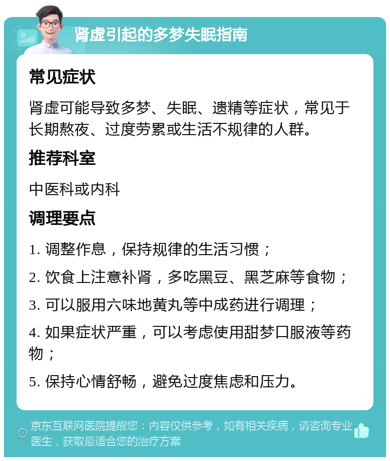 肾虚引起的多梦失眠指南 常见症状 肾虚可能导致多梦、失眠、遗精等症状，常见于长期熬夜、过度劳累或生活不规律的人群。 推荐科室 中医科或内科 调理要点 1. 调整作息，保持规律的生活习惯； 2. 饮食上注意补肾，多吃黑豆、黑芝麻等食物； 3. 可以服用六味地黄丸等中成药进行调理； 4. 如果症状严重，可以考虑使用甜梦口服液等药物； 5. 保持心情舒畅，避免过度焦虑和压力。