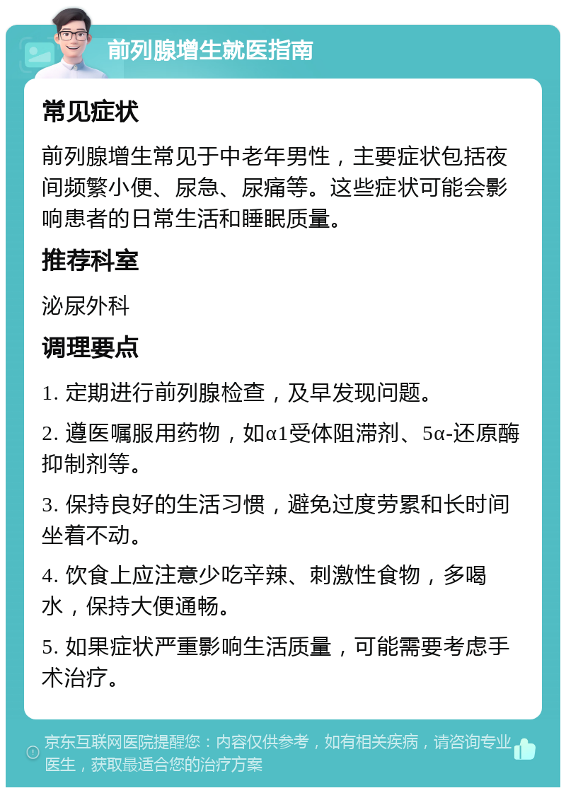 前列腺增生就医指南 常见症状 前列腺增生常见于中老年男性，主要症状包括夜间频繁小便、尿急、尿痛等。这些症状可能会影响患者的日常生活和睡眠质量。 推荐科室 泌尿外科 调理要点 1. 定期进行前列腺检查，及早发现问题。 2. 遵医嘱服用药物，如α1受体阻滞剂、5α-还原酶抑制剂等。 3. 保持良好的生活习惯，避免过度劳累和长时间坐着不动。 4. 饮食上应注意少吃辛辣、刺激性食物，多喝水，保持大便通畅。 5. 如果症状严重影响生活质量，可能需要考虑手术治疗。