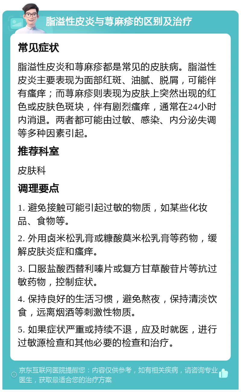 脂溢性皮炎与荨麻疹的区别及治疗 常见症状 脂溢性皮炎和荨麻疹都是常见的皮肤病。脂溢性皮炎主要表现为面部红斑、油腻、脱屑，可能伴有瘙痒；而荨麻疹则表现为皮肤上突然出现的红色或皮肤色斑块，伴有剧烈瘙痒，通常在24小时内消退。两者都可能由过敏、感染、内分泌失调等多种因素引起。 推荐科室 皮肤科 调理要点 1. 避免接触可能引起过敏的物质，如某些化妆品、食物等。 2. 外用卤米松乳膏或糠酸莫米松乳膏等药物，缓解皮肤炎症和瘙痒。 3. 口服盐酸西替利嗪片或复方甘草酸苷片等抗过敏药物，控制症状。 4. 保持良好的生活习惯，避免熬夜，保持清淡饮食，远离烟酒等刺激性物质。 5. 如果症状严重或持续不退，应及时就医，进行过敏源检查和其他必要的检查和治疗。